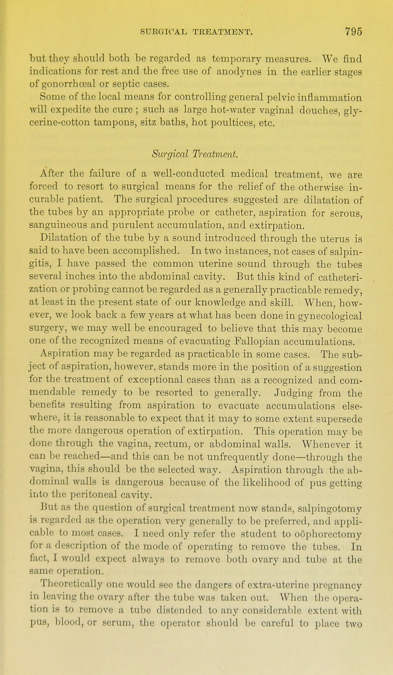 but they should both be regarded as temporary measures. We find indications for rest and the free use of anodynes in the earlier stages of gonorrhoeal or septic cases. Some of the local means for controlling general pelvic inflammation will expedite the cure ; such as large hot-water vaginal douches, gly- cerine-cotton tampons, sitz baths, hot poultices, etc. Surgical Treatment. After the failure of a well-conducted medical treatment, we are forced to resort to surgical means for the relief of the otherwise in- curable patient. The surgical procedures suggested are dilatation of the tubes by an appropriate probe or catheter, aspiration for serous, sanguineous and purulent accumulation, and extirpation. Dilatation of the tube by a sound introduced through the uterus is said to have been accomplished. In two instances, not cases of salpin- gitis, I have passed the common uterine sound through the tubes several inches into the abdominal cavity. But this kind of catheteri- zation or probing cannot be regarded as a generally practicable remedy, at least in the present state of our knowledge and skill. When, how- ever, we look back a few years at what has been done in gynecological surgery, we may well be encouraged to believe that this may become one of the recognized means of evacuating Fallopian accumulations. Aspiration may be regarded as practicable in some cases. The sub- ject of aspiration, however, stands more in the position of a suggestion for the treatment of exceptional cases than as a recognized and com- mendable remedy to be resorted to generally. Judging from the benefits resulting from aspiration to evacuate accumulations else- where, it is reasonable to expect that it may to some extent supersede the more dangerous operation of extirpation. This operation may be done through the vagina, rectum, or abdominal walls. Whenever it can be reached—and this can be not unfrequently clone—through the vagina, this should be the selected way. Aspiration through the ab- dominal walls is dangerous because of the likelihood of pus getting into the peritoneal cavity. But as the question of surgical treatment now stands, salpingotomy is regarded as the operation very generally to be preferred, and appli- cable to most cases. I need only refer the student to oophorectomy for a description of the mode of operating to remove the tubes. In fact, I would expect always to remove both ovary and tube at the same operation. Theoretically one would see the clangers of extra-uterine pregnancy in leaving the ovary after the tube was taken out. When the opera- tion is to remove a tube distended to any considerable extent with pus, blood, or serum, the operator should be careful to place two