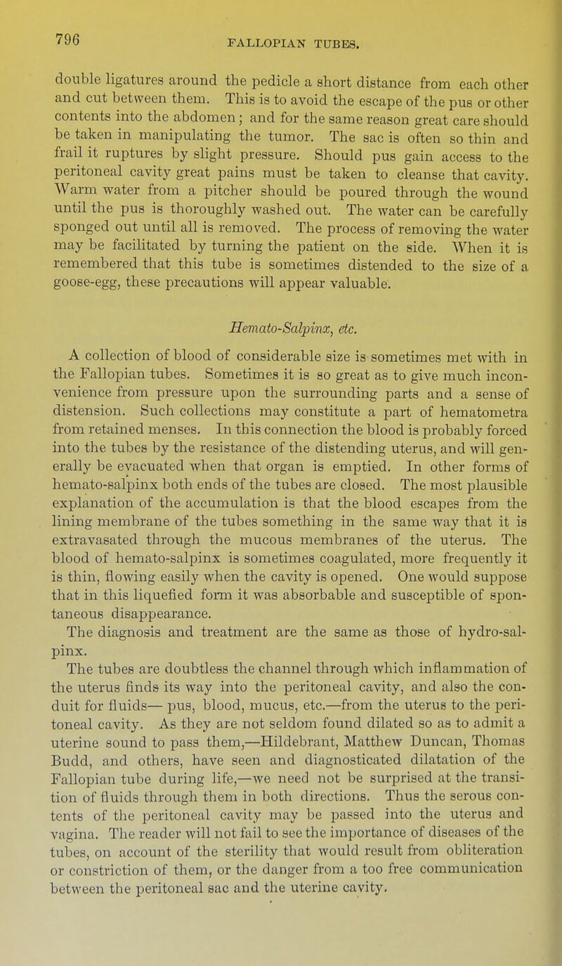 double ligatures around the pedicle a short distance from each other and cut between them. This is to avoid the escape of the pus or other contents into the abdomen; and for the same reason great care should be taken in manipulating the tumor. The sac is often so thin and frail it ruptures by slight pressure. Should pus gain access to the peritoneal cavity great pains must be taken to cleanse that cavity. Warm water from a pitcher should be poured through the wound until the pus is thoroughly washed out. The water can be carefully sponged out until all is removed. The process of removing the water may be facilitated by turning the patient on the side. When it is remembered that this tube is sometimes distended to the size of a goose-egg, these precautions will appear valuable. Hematosalpinx, etc. A collection of blood of considerable size is sometimes met with in the Fallopian tubes. Sometimes it is so great as to give much incon- venience from pressure upon the surrounding parts and a sense of distension. Such collections may constitute a part of hematometra from retained menses. In this connection the blood is probably forced into the tubes by the resistance of the distending uterus, and will gen- erally be evacuated when that organ is emptied. In other forms of hemato-salpinx both ends of the tubes are closed. The most plausible explanation of the accumulation is that the blood escapes from the lining membrane of the tubes something in the same way that it is extravasated through the mucous membranes of the uterus. The blood of hemato-salpinx is sometimes coagulated, more frequently it is thin, flowing easily when the cavity is opened. One would suppose that in this liquefied form it was absorbable and susceptible of spon- taneous disappearance. The diagnosis and treatment are the same as those of hydrosal- pinx. The tubes are doubtless the channel through which inflammation of the uterus finds its way into the peritoneal cavity, and also the con- duit for fluids— pus, blood, mucus, etc.—from the uterus to the peri- toneal cavity. As they are not seldom found dilated so as to admit a uterine sound to pass them,—Hildebrant, Matthew Duncan, Thomas Budd, and others, have seen and diagnosticated dilatation of the Fallopian tube during life,—we need not be surprised at the transi- tion of fluids through them in both directions. Thus the serous con- tents of the peritoneal cavity may be passed into the uterus and vagina. The reader will not fail to see the importance of diseases of the tubes, on account of the sterility that would result from obliteration or constriction of them, or the danger from a too free communication between the peritoneal sac and the uterine cavity.