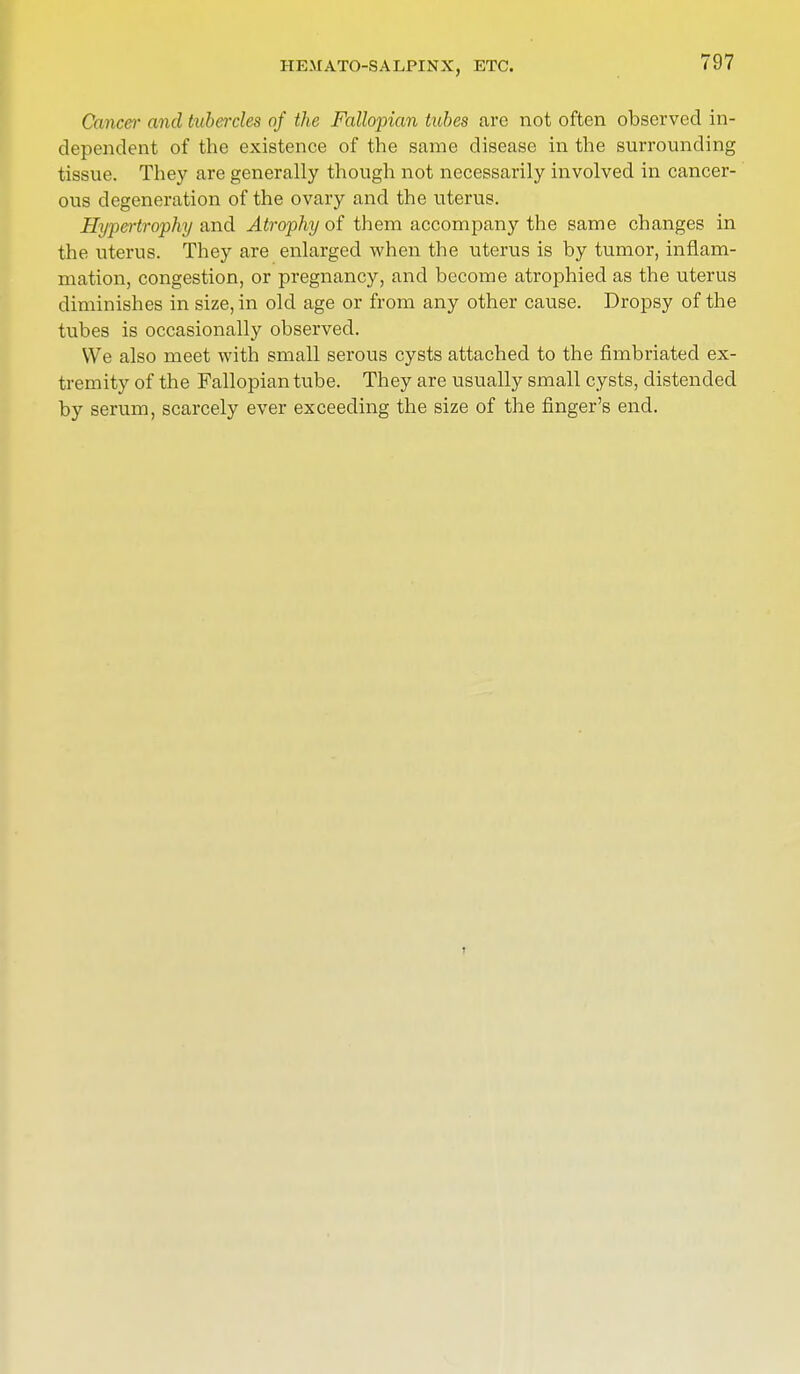HEMATOSALPINX, ETC. Cancel' and tubercles of the Fallopian tubes are not often observed in- dependent of the existence of the same disease in the surrounding tissue. They are generally though not necessarily involved in cancer- ous degeneration of the ovary and the uterus. Hypertrophy and Atrophy of them accompany the same changes in the uterus. They are enlarged when the uterus is by tumor, inflam- mation, congestion, or pregnancy, and become atrophied as the uterus diminishes in size, in old age or from any other cause. Dropsy of the tubes is occasionally observed. We also meet with small serous cysts attached to the fimbriated ex- tremity of the Fallopian tube. They are usually small cysts, distended by serum, scarcely ever exceeding the size of the finger's end.