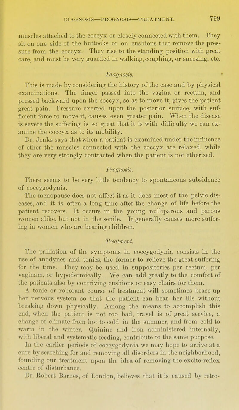 muscles attached to the coccyx or closely connected with them. They sit on one side of the buttocks or on cushions that remove the pres- sure from the coccyx. They rise to the standing position with great care, and must he very guarded in walking, coughing, or sneezing, etc. Diagnosis. This is made by considering the history of the case and by physical examinations. The finger passed into the vagina or rectum, and pressed backward upon the coccyx, so as to move it, gives the patient great pain. Pressure exerted upon the posterior surface, with suf- ficient force to move it, causes even greater pain. When the disease is severe the suffering is so great that it is with difficulty we can ex- amine the coccyx as to its mobility. Dr. Jenks says that when a patient is examined under the influence of ether the muscles connected with the coccyx are relaxed, while they are very strongly contracted when the patient is not etherized. Prognosis. There seems to be very little tendency to spontaneous subsidence of coccygodynia. The menopause does not affect it as it does most of the pelvic dis- eases, and it is often a long time after the change of life before the patient recovers. It occurs in the young nulliparous and parous women alike, but not in the senile. It generally causes more suffer- ing in women who are bearing children. Treatment. The palliation of the symptoms in coccygodynia consists in the use of anodynes and tonics, the former to relieve the great suffering for the time. They may be used in suppositories per rectum, per vaginam, or hypodermically. We can add greatly to the comfort of the patients also by contriving cushions or easy chairs for them. A tonic or roborant course of treatment will sometimes brace up her nervous system so that the patient can bear her ills without breaking down physically. Among the means to accomplish this end, when the patient is not too bad, travel is of great service, a change of climate from hot to cold in the summer, and from cold to warm in the winter. Quinine and iron administered internally, witli liberal and systematic feeding, contribute to the same purpose. In the earlier periods of coccygodynia we may hope to arrive at a cure by searching for and removing all disorders in the neighborhood, founding our treatment upon the idea of removing the excito-rellrx centre of disturbance. Dr. Robert Barnes, of London, believes that it is caused by retro-