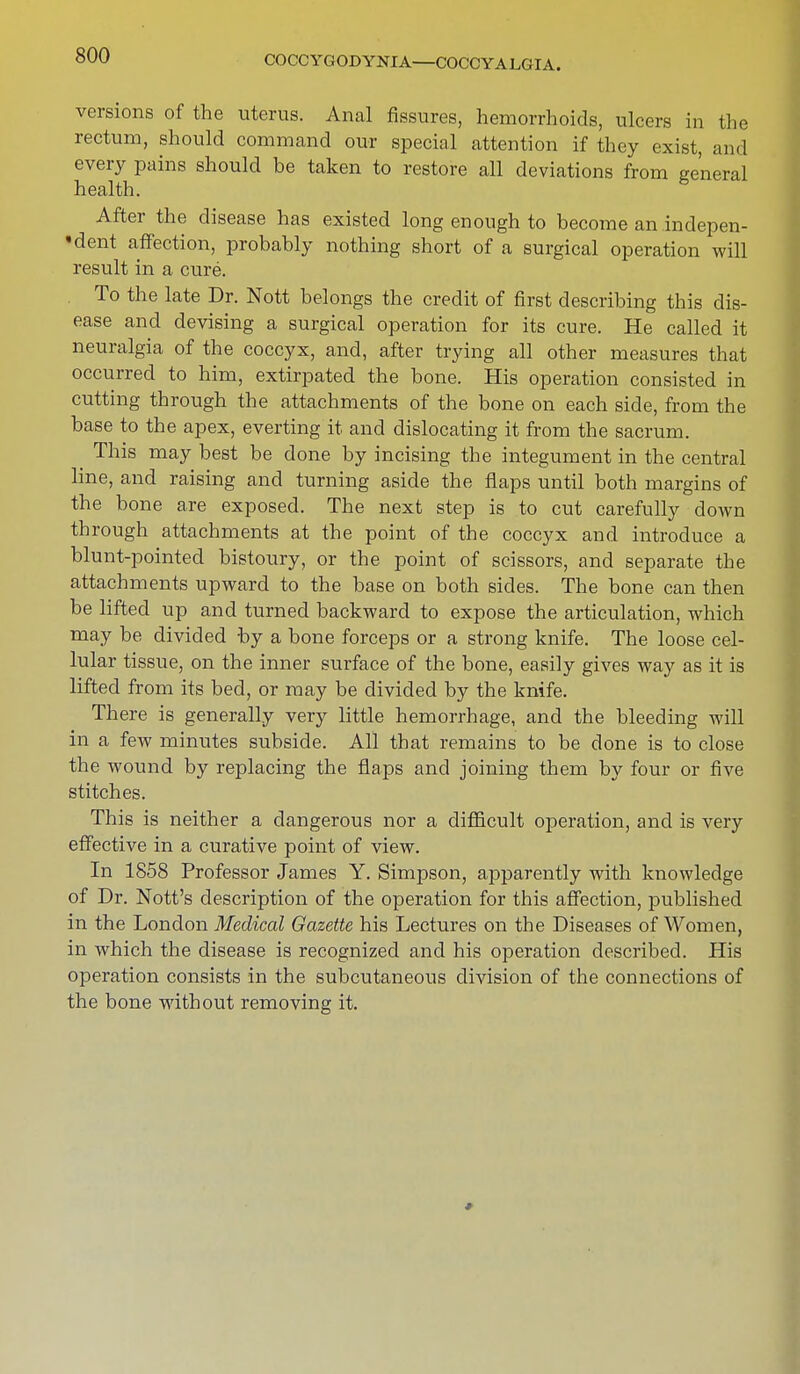 COCCYGODYNIA—COCCYALGIA. versions of the uterus. Anal fissures, hemorrhoids, ulcers in the rectum, should command our special attention if they exist, and every pains should be taken to restore all deviations from general health. After the disease has existed long enough to become an indepen- dent affection, probably nothing short of a surgical operation will result in a cure. To the late Dr. Nott belongs the credit of first describing this dis- ease and devising a surgical operation for its cure. He called it neuralgia of the coccyx, and, after trying all other measures that occurred to him, extirpated the bone. His operation consisted in cutting through the attachments of the bone on each side, from the base to the apex, everting it and dislocating it from the sacrum. This may best be done by incising the integument in the central line, and raising and turning aside the flaps until both margins of the bone are exposed. The next step is to cut carefully down through attachments at the point of the coccyx and introduce a blunt-pointed bistoury, or the point of scissors, and separate the attachments upward to the base on both sides. The bone can then be lifted up and turned backward to expose the articulation, which may be divided by a bone forceps or a strong knife. The loose cel- lular tissue, on the inner surface of the bone, easily gives way as it is lifted from its bed, or may be divided by the knife. There is generally very little hemorrhage, and the bleeding will in a few minutes subside. All that remains to be clone is to close the wound by replacing the flaps and joining them by four or five stitches. This is neither a dangerous nor a difficult operation, and is very effective in a curative point of view. In 1858 Professor James Y. Simpson, apparently with knowledge of Dr. Nott's description of the operation for this affection, published in the London Medical Gazette his Lectures on the Diseases of Women, in which the disease is recognized and his operation described. His operation consists in the subcutaneous division of the connections of the bone without removing it.