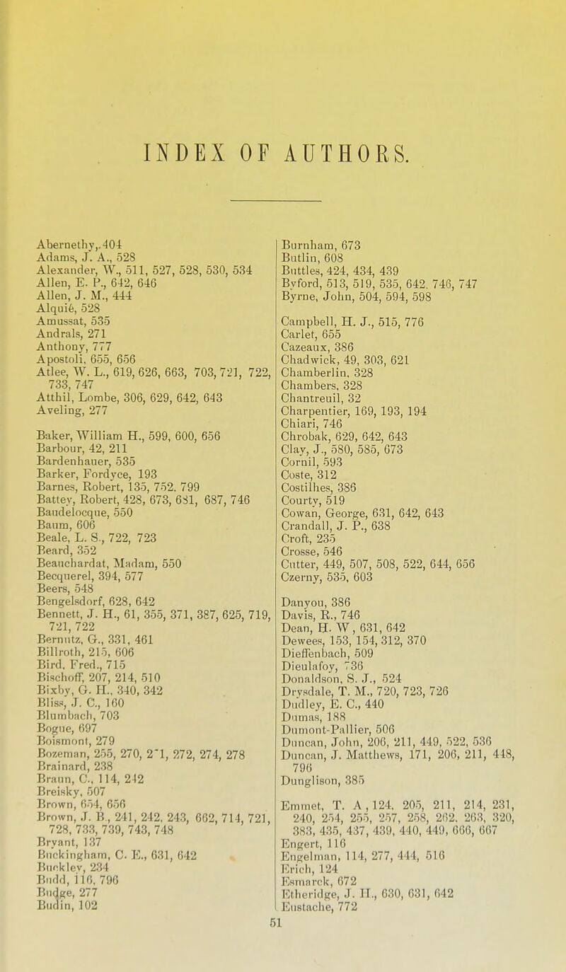 INDEX OF AUTHORS. Abernethy,.404 Adams, J. A., 528 Alexander, W., 511, 527, 528, 530, 534 Allen, E. P., 642, 646 Allen, J. M., 444 Alquie, 528 Amussat, 535 Andrals, 271 Anthony, 777 Apostoli, 655, 656 Atlee, W. L., 619, 626, 663, 703, 721, 722, 733, 747 Atthil, Lombe, 306, 629, 642, 643 Aveling, 277 Baker, William H., 599, 600, 656 Barbour, 42, 211 Bardenhauer, 535 Barker, Fordvce, 193 Barnes, Robert, 135, 752. 799 Battey, Robert, 428, 673, 631, 687, 746 Bandelocque, 550 Banm, 606 Beale, L. S., 722, 723 Beard, 352 Beauchardat, Madam, 550 Becquerel, 394, 577 Beers, 548 Bengelsdorf, 628, 642 Bennett, J. H., 61, 355, 371, 387, 625, 719, 721, 722 Bernutz, G., 331, 461 Billroth, 215, 606 Bird. Fred., 715 BischofF, 207, 214, 510 Bixby, G. EL, 340, 342 Bliss, J. C, 160 Blumbach, 703 Bogue, 697 Boismont, 279 Bozeman, 255, 270, 2*1, 272, 274, 278 Brainard, 238 Braun, G, 114, 212 Breisky, 507 Brown, 654, 656 Brown, J. B., 241, 242, 243, 662. 714, 721, 728, 733, 739, 743, 748 Brvant, 137 Buckingham, C. K, 631, 642 Bunk lev, 234 Bndd, 116. 796 Budge, 277 Budin, 102 Burnham, 673 Butlin, 608 Buttles, 424, 434, 439 Bvford, 513, 519, 535, 642. 746, 747 Byrne, John, 504, 594, 598 Campbell, H. J., 515, 776 Carlet, 655 Cazeaux, 386 Chadwick, 49, 303, 621 Chamberlin, 328 Chambers, 328 Chantreuil, 32 Charpentier, 169, 193, 194 Chiari, 746 Chrobak, 629, 642, 643 Clay, J., 580, 585, 673 Cornil, 593 Coste, 312 Costilhes, 383 Courtv, 519 Cowan, George, 631, 642, 643 Crandall, J. P., 638 Croft, 235 Crosse, 546 Cutter, 449, 507, 508, 522, 644, 656 Czerny, 535, 603 Danyou, 386 Davis, R., 746 Dean, FX W, 631, 642 Dewees, 153, 154,312, 370 Dieffenbaeh, 509 Dieulafoy, 736 Donaldson, S. J., 524 Drysdale, T. M., 720, 723, 726 Dudley, E. C, 440 Dumas, 188 Dumont-Pallier, 506 Duncan, John, 206, 211, 449, 522, 536 Duncan, J. Matthews, 171, 206, 211, 448, 796 Dunglison, 385 Emmet, T. A, 124, 205, 211, 214, 231, 240, 254, 255, 257, 258, 262. 263, 320, 383, 435, 437, 439, 440, 449, 666, 667 Engert, 116 Engelman, 114, 277, 444, 516 Erich, 124 Esmnrck, 672 Etheridge, .1. II., 630, 631, 642 Eustache, 772 51