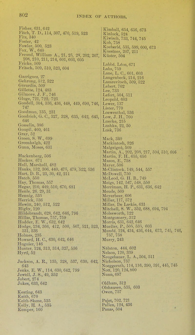 Fisher, 031,6-12 Fitch, T. D., 114, 307, 470, 519, 523 Fitz, 340 Foster, 42 Fowler, 500, 523 Fox, W., 640 Freund, William A., 21, 25, 28, 202, 207, 208, 210, 211, 214, 601,603, 605 Fricke, 509 Fritsch, 509, 510, 523, 604 Garrignez, 27 Gehrung, 512, 522 Gerard in, 509 Gillette, 124, 483 Gilmore, J. F., 746 Gluge, 721, 722, 723 Goodell, 304, 336, 436, 448, 449, 690, 746, 747 Goodman, 135, 231 Goodrich, G. C, 327, 328, 635, 642, 645, 646 Gosselin, 386 Goiipil, 460, 461 Grav, 52 Green, S. W., 699 Greenhalgh, 422 Gunn, Moses, 631 Hackenberg, 506 Hacker. 671 Hall, Marshall. 482 Hanks, 132, 306, 440, 475, 478, 522, 536 Hart, D. B., 23, 30, 42, 211 Hatch, 550 Hay, Thomas, 557 Hegar, 210, 449, 510, 670, 681 Henle, 26. 29, 31 Hennig, 535 Herrick, 536 Hewitt, 240, 512, 522 Higbv, 120 Hildebrandt, 628, 642, 646, 796 Hillas, Thomas, 757, 759 Hodder, E. W., 632, 642 Hodge, 234, 366, 412, 500, 507, 521, 523, 531, 536 Holmes, 235 Howard, H. C, 630, 642, 646 Hnguier, 146 Hunter, 124, 313, 314, 327, 536 Hyrtl, 52 Jackson, A. E., 135, 328, 537, 630, 642, 643 Jenks, E. W., 114, 630, 642, 799 Jewell, J. S., 49, 352 Jobert, 274 Jukes, 633, 642 Keating, 643 Keith, 670 Keith-Skene, 535 Kelly, H. A., 535 Kemper, 160 Kimball, 654, 656, 673 Kinlock, 524 Kiwisch, 733, 744, 745 Kob, 758 Koeberle\ 535, 599, 600, 673 Kuestner, 207, 211 Kuster, 504 Labbe-, Leon, 671 Labs, 759 Lane, L. C, 601, 603 Langenbeck, 214, 216 Lazarevitsch, 509, 522 Lebert, 702 Lee, 733 Lefort, 504, 511 Leopold, 603 Lewer, 137 Lister, 770 Loewenthal, 536 Low, J. H., 700 Luecke, 215 Lushka, 22, 50 Lusk, 736 Mack, 340 Mackintosh, 326 Malgaigne, 509 Martin, A., 202, 208, 217, 504, 510, 606 Martin, F. H., 655, 656 Mason, E., 758 Mayer, 506 McCIintoek. 149, 544, 557 McDowell, 750 McLeod, G. H. B., 749 Meigs, 142, 547, 548, 550 Merriman, H. P., 631, 636, 642 Meude, 509 Meyerbeer, 606 Miller, 117, 572 Miller, De Laskie, 631 Mitchell, S. W., 352, 688, 694, 794 Molesworth, 122 Montgomery, 312 Morris, 631, 642, 646 Mueller, P., 505, 535, 603 Munde, 124, 434, 436, 644, 673, 7-15, 7< 757, 758 Murry, 243 Nelaton, 444, 602 Nelson, 120, 339 Neugebauer, L. A.,504, 511 Nicholson, 757 Noeggerath, 114,116, 390, 391, 445, 745 Nott, 120,124,800 Nunn, 697 Oldham, 312 Olsbausen, 535, 603 Owen, 757 Pajet, 702. 721 Pallen, 124, 436 Panas, 504
