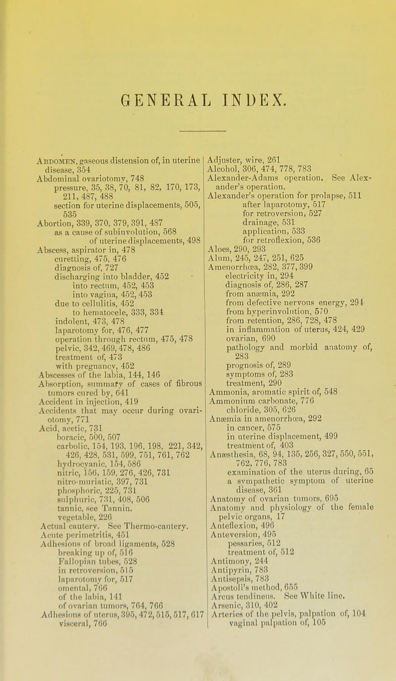 GENERAL INDEX. Abdomen, gaseous distension of, in uterine disease, 354 Abdominal ovariotomy, 748 pressure, 35, 38, 70, 81, 82, 170, 173, 211,487,488 section for uterine displacements, 505, 535 Abortion, 339, 370, 379, 391, 487 as a cause of subinvolution, 568 of uterine displacements, 498 Abscess, aspirator in, 478 curetting, 475, 476 diagnosis of, 727 discharging into bladder, 452 into rectum, 452, 453 into vagina, 452, 453 due to cellulitis, 452 to hematocele, 333, 334 indolent, 473, 478 laparotomy for, 476, 477 operation through rectum, 475, 478 pelvic, 342,469,478, 486 treatment of, 473 with pregnancy, 452 Abscesses of the labia, 144, 146 Absorption, summary of cases of fibrous tumors cured by, 641 Accident in injection, 419 Accidents that may occur during ovari- otomy, 771 Acid, acetic, 731 boracic, 500, 507 carbolic, 154, 193, 196, 198, 221, 342, 426, 428, 531, 599, 751, 761, 762 hydrocyanic, 154,586 nitric, 156, 159, 276, 426, 731 nitro-muriatic, 397, 731 phosphoric, 225, 731 sulphuric, 731, 408, 506 tannic, see Tannin. vegetable, 226 Actual cautery. See Thermo-cantery. Acute perimetritis, 451 Adhesions of broad ligaments, 528 breaking up of, 516 Fallopian tubes, 528 in retroversion, 515 laparotomy for, 517 omental, 766 of the labia, 141 of ovarian tumors, 764, 766 Adhesions of uterus, 395, 472,515, 517, visceral, 766 Adjuster, wire, 261 Alcohol, 306, 474, 778, 783 Alexander-Adams operation. See Alex- ander's operation. Alexander's operation for prolapse, 511 after laparotomy, 517 for retroversion, 527 drainage, 531 application, 533 for retroflexion, 536 Aloes, 290, 293 Alum, 245, 247, 251, 625 Amenorrhcea, 282, 377, 399 electricity in, 294 diagnosis of, 286, 287 from ansemia, 292 from defective nervous energy, 291 from hvperinvolution, 570 from retention, 286, 728, 478 in inflammation of uterus, 424, 429 ovarian, 690 pathology and morbid anatomy of, 283 prognosis of, 289 symptoms of, 283 treatment, 290 Ammonia, aromatic spirit of, 548 Ammonium carbonate, 776 chloride, 305, 626 Anaemia in amenorrhcea, 292 in cancer, 575 in uterine displacement, 499 treatment of, 403 Antesthesia, 68, 94, 135, 256, 327, 550, 551, 762, 776, 783 examination of the uterus during, 65 a sympathetic symptom of uterine disease, 361 Anatomy of ovarian tumors, 695 Anatomy and physiology of the female pelvic organs, 17 Anteflexion, 496 Anteversion, 495 pessaries, 512 treatment of, 512 Antimony, 244 Antipyrin, 783 Antisepsis, 783 Apostolus method, 655 A reus tendinous. See White line. Arsenic, 310, 402 Arteries of the pelvis, palpation of, 104 vaginal palpation of, 105