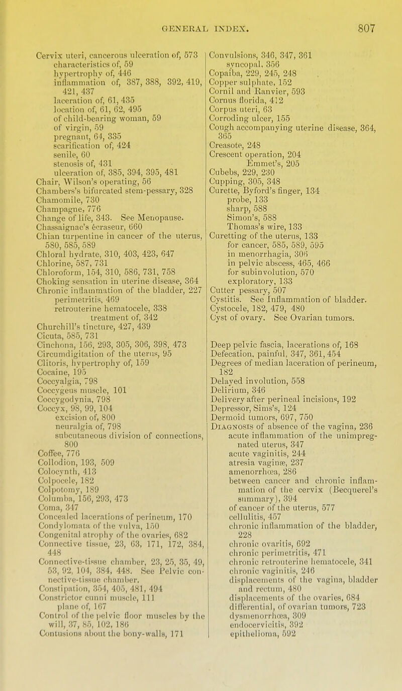 Cervix uteri, cancerous ulceration of, 573 characteristics of, 59 hypertrophy of, 446 inflammation of, 387, 388, 392, 419, 421, 437 laceration of, 61, 435 location of, 61, 62, 495 of child-bearing woman, 59 of virgin, 59 pregnant, 64, 335 scarification of, 424 senile, 60 stenosis of, 431 ulceration of, 3S5, 394, 395, 481 Chair, Wilson's operating, 56 Chambers's bifurcated stem-pessary, 328 Chamomile, 730 Champagne, 776 Change of life, 343. See Menopause. Chassaignac's ecraseur, 660 Chian turpentine in cancer of the uterus. 5S0, 585, 589 Chloral hydrate, 310, 403, 423, 647 Chlorine, 587, 731 Chloroform, 154, 310, 586, 731, 758 Choking sensation in uterine disease, 364 Chronic inflammation of the bladder, 227 perimetritis, 469 retrouterine hematocele, 338 treatment of, 342 Churchill's tincture, 427, 439 Cicuta, 585, 731 Cinchona, 156, 293, 305, 306, 398, 473 Circumdigitation of the uterus, 95 Clitoris, hypertrophy of, 159 Cocaine, 195 Coccyalgia, 798 Coecygeus muscle, 101 Coccvgodynia, 798 Coccyx, 98, 99, 104 excision of, 800 neuralgia of, 798 subcutaneous division of connections, 800 Coffee, 776 Collodion, 193, 509 Colocvnth, 413 Colpocele, 182 Colpotomy, 189 Columba, 156, 293, 473 Coma, 347 Concealed lacerations of perineum, 170 (Condylomata of the vulva, 150 Congenital atrophy of the ovaries, 682 Connective tissue, 23, 63, 171, 172, 384, 448 Connective-tissue chamber, 23, 25, 35, 49, 53, 92, 104, 384, 448. See Pelvic con- nective-tissue chamber, Constipation, 354, 405, 481, 494 Constrictor ennui muscle, 111 plane of, 167 Control of the pelvic floor muscles by the will, 37, 85, 102, 186 Contusions about the bony-walls, 171 Convulsions, 346, 347, 361 svneopal, 356 Copaiba, 229, 245, 248 Copper sulphate, 152 Cornil and Ranvier, 593 Cornus florida, 412 Corpus uteri, 63 Corroding ulcer, 155 Cough accompanying uterine disease, 364, 365 Creasote, 248 Crescent operation, 204 Emmet's, 205 Cubebs, 229, 230 Cupping, 305, 348 Curette, Byford's finger, 134 probe, 133 sharp, 588 Simon's, 588 Thomas's wire, 133 Curetting of the uterus, 133 for cancer, 585, 589, 595 in menorrhagia, 306 in pelvic abscess, 465, 466 for subinvolution, 570 exploratory, 133 Cutter pessary, 507 Cvstitis. See Inflammation of bladder. Cystocele, 182, 479, 480 Cyst of ovary. See Ovarian tumors. Deep pelvic fascia, lacerations of, 168 Defecation, painful, 347, 361, 454 Degrees of median laceration of perineum, 182 Delayed involution, 558 Delirium, 346 Delivery after perineal incisions, 192 Depressor, Sims's, 124 Dermoid tumors, 697, 750 Diagnosis of absence of the vagina, 236 acute inflammation of the unimpreg- nated uterus, 347 acute vaginitis, 244 atresia vaginse, 237 amenorrhcea, 286 between cancer and chronic inflam- mation of the cervix (Becquerel's summary), 394 of cancer of the uterus, 577 cellulitis, 457 chronic inflammation of the bladder, 228 chronic ovaritis, 692 chronic perimetritis, 471 chronic retrouterine hematocele, 341 chronic vaginitis, 216 displacements of the vagina, bladder ami rectum, 480 displacements of the ovaries, 684 differential, of ovarian tumors, 723 dysmenorrhea, 309 endocervicitis, 392 epithelioma, 592