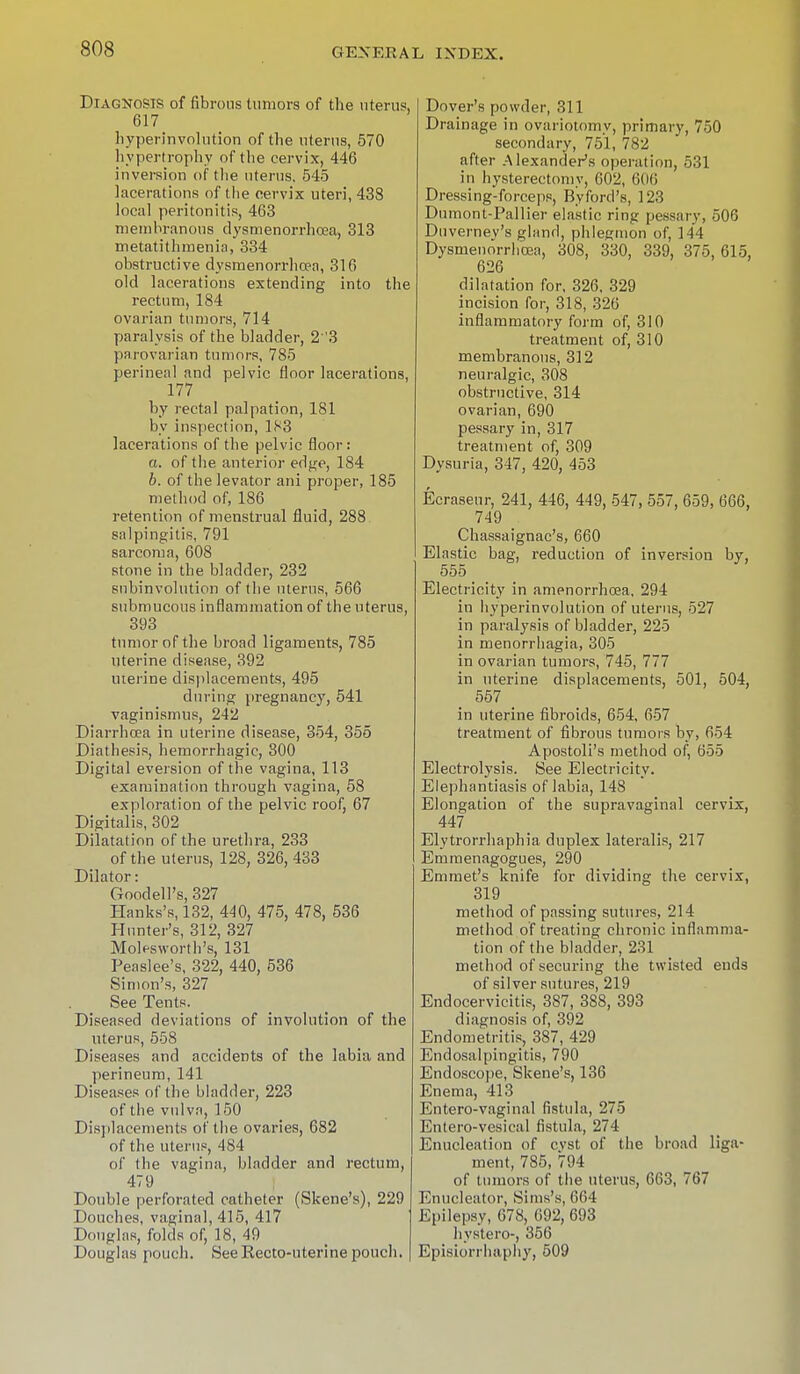 Diagnosis of fibrous tumors of the uterus. 617 byperinvolution of the uterus, 570 hypertrophy of the cervix, 446 inversion of tlie uterus, 545 lacerations of tlie cervix uteri, 438 local peritonitis, 463 membranous dysmenorrhea, 313 metatithmenin, 334 obstructive dysmenorrlio?n, 316 old lacerations extending into the rectum, 184 ovarian tumors, 714 paralysis of the bladder, 23 parovarian tumors, 785 perineal and pelvic floor lacerations, 177 by rectal palpation, 181 by inspection, 183 lacerations of the pelvic floor: a. of the anterior edge, 184 b. of the levator ani proper, 185 method of, 186 retention of menstrual fluid, 288 salpingitis, 791 sarcoma, 608 stone in the bladder, 232 subinvolution of the uterus, 566 submucous inflammation of the uterus, 393 tumor of the broad ligaments, 785 Uterine disease, 392 uterine displacements, 495 during pregnancy, 541 vaginismus, 242 Diarrhoea in uterine disease, 354, 355 Diathesis, hemorrhagic, 300 Digital eversion of the vagina, 113 examination through vagina, 58 exploration of the pelvic roof, 67 Digitalis, 302 Dilatation of the urethra, 233 of the uterus, 128, 326, 433 Dilator: Goodell's, 327 Hanks's, 132, 440, 475, 478, 536 Hunter's, 312, 327 Molesworth's, 131 Peaslee's, 322, 440, 536 Simon's, 327 See Tents. Diseased deviations of involution of the uterus, 558 Diseases and accidents of the labia and perineum, 141 Diseases of the bladder, 223 of the vulva, 150 Displacements of the ovaries, 682 of the uterus, 484 of the vagina, bladder and rectum, 479 Double perforated catheter (Skene's), 229 Douches, vaginal, 415, 417 Douglas, folds of, 18, 49 Douglas pouch. See Recto-uterine pouch. Dover's powder, 311 Drainage in ovariotomy, primary, 750 secondary, 751, 782 after Alexander's operation, 531 in hysterectomy, 602, 606 Dressing-forceps, Byford's, 123 Dumont-Pallier elastic ring pessary, 506 Duverney's gland, phlegmon of, 144 Dysmenorrhea, 308, 330, 339, 375, 615, 626 dilatation for, 326, 329 incision for, 318, 326 inflammatory form of, 310 treatment of, 310 membranous, 312 neuralgic, 308 obstructive, 314 ovarian, 690 pessary in, 317 treatment of, 309 Dysuria, 347, 420, 453 Ecraseur, 241, 446, 449, 547, 557, 659, 666, 749 _ Chassaignac's, 660 Elastic bag, reduction of inversion by, 555 _ Electricity in amenorrhea, 294 in byperinvolution of uterus, 527 in paralysis of bladder, 225 in menorrhagia, 305 in ovarian tumors, 745, 777 in uterine displacements, 501, 504, 557 _ in uterine fibroids, 654, 657 treatment of fibrous tumors by, 654 Apostoli's method of, 655 Electrolysis. See Electricity. Elephantiasis of labia, 148 Elongation of the supravaginal cervix, 447 Elytrorrhaphia duplex lateralis, 217 Emmenagogues, 290 Emmet's knife for dividing the cervix, 319 method of passing sutures, 214 method of treating chronic inflamma- tion of the bladder, 231 method of securing the twisted ends of silver sutures, 219 Endocervicitis, 387, 388, 393 diagnosis of, 392 Endometritis, 387, 429 Endosalpingitis, 790 Endoscope, Skene's, 136 Enema, 413 Entero-vaginal fistula, 275 Entero-vesical fistula, 274 Enucleation of cyst of the broad liga- ment, 785, 794 of tumors of the uterus, 663, 767 Enucleator, Sims's, 664 Epilepsy, 678, 692, 693 hystero-, 356 Episiorrhaphy, 509