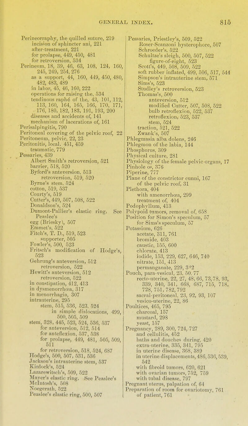 Perineorraphy, the quilled suture, 219 incision of sphincter ani, 221 after-treatment, 221 for prolapse, 449, 450, 481 for retroversion, 534 Perineum, 18, 39, 46, 63, 108, 124, 160, 245, 249, 254, 276 as a support, 44, 160, 449, 450, 480, 482, 483, 489 in labor, 45, 46, 160, 222 operations for raising the, 534 tendinous raphe- of the, 43, 101,112, 113, 160, 164, 165, 166, 170, 171, 176, 180, 182, 183, 191, 193, 200 diseases and accidents of, 141 mechanism of lacerations of, 161 Perisalpingitis, 790 Peritoneal covering of the pelvic roof, 22 Peritoneum, pelvic, 22, 23 Peritonitis, local, 451, 459 traumatic, 779 Pessaries, 439 Albert Smith's retroversion, 521 barrier, 518, 520 Byford's anteversion, 513 retroversion, 519, 520 Byrne's stem. 524 cotton, 519, 537 Courty's, 519 Cutter's, 449, 507, 508, 522 Donaldson's, 524 Dumont-Pallier's elastic ring; See Peaslee's egg (Briesky), 507 Emmet's, 522 Fitch's, T. D., 519. 523 supporter, 505 Fowler's, 500, 523 Fritsch's modification of Hodge's, 523 Gehrung's anteversion, 512 retroversion, 522 Hewitt's anteversion, 512 retroversion, 522 in constipation, 412, 413 in dysmenorrhea, 317 in menorrhagia, 307 intrauterine, 295 stem, 515, 536, 523. 524 in simple dislocations, 499, 500, 505, 509 stem, 328, 445, 523, 524, 536, 537 for anteversion, 512, 514 for anteflexion, 537, 538 for prolapse, 449, 481, 505, 509, 511 for retroversion, 518, 524, 687 Hodge's, 500, 507, 531, 536 Jackson's intrauterine stem, 537 Kinlock's, 524 Lazarewitsch's, 509, 522 Mayer's elastic ring. See Peaslee's Mcintosh's, 508 Noegerath. 522 Peaslee's elastic ring, 500, 507 Pessaries, Priestley's, 509, 522 Poser-Sean/.oni Iiysterophore, 507 Schroeder's, 522 Schultze's sleigh, 500, 507, 522 figure-of-eight, 523 Scott's, 449, 508, 509, 522 soft rubber inflated, 499, 506, 517, 544 Simpson's intrauterine stem, 571 Sims's, 523 Studley's retroversion, 523 Thomas's, 500 anteversion, 512 modified Cutter, 507, 508, 522 bulb retroflexion, 522, 537 retroflexion, 523, 537 stem, 524 traction, 521, 522 Zwank's, 507 Phlegmasia alba dolens, 246 Phlegmon of the labia, 144 Phosphorus, 309 Physical culture, 281 Phvsiology of the female pelvic-organs, 17 Pinhole os, 376 Piperine, 777 Plane of the constrictor cunni, 167 of the pelvic roof, 31 Plethora, 404 with amenorrhcea, 299 treatment of, 404 Podophyllum, 413 Polypoid tumors, removal of, 658 Position for Simon's speculum, 57 for Sims's speculum, 57 Potassium, 626 acetate, 311, 761 bromide, 403 caustic, 155, 600 chlorate, 413 iodide, 153, 229, 627, 646, 740 nitrate, 151, 413 permanganate, 229, 312 Pouch, para-vesical, 23, 50. 77 recto-uterine, 22, 27, 48, 66, 73,78, 93, 339, 340, 341, 668, 687, 715, 718, 728, 751, 782,792 sacral-peritoneal, 23, 92, 93, 107 vesico-uterine, 22, 86 Poultices, 465, 795 charcoal, 157 mustard, 298 yeast, 157 Pregnancy, 289, 300, 724, 727 and cellulitis, 452 baths and douches during. 420 extra-uterine, 335, 311, 7!)> in uterine disease, 308, 389 in uterine displacements, 486,536 539. 542 with fibroid tumors, 620, 621 with ovarian tumors, 752, 759 with tubal disease, 7'.I7 Pregnant uterus, palpation of, 64 Preparation of room for ovariotomy, 761 of patient, 761