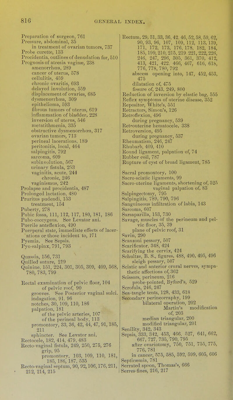 Preparation of surgeon, 761 Pressure, abdominal, 35 in treatment of ovarian tumors, 737 Probe curette, 133 Procidentia, outlines of denudation for, 510 Prognosis of atresia vaginse, 238 amenorrhoea, 289 cancer of uterus, 578 cellulitis, 459 chronic ovaritis, 693 delayed involution, 559 displacement of ovaries, 685 dysmenorrhcea, 309 epithelioma, 593 fibrous tumors of uterus, 619 inflammation of bladder, 228 inversion of uterus, 546 metatithmenia, 335 obstructive dysmenorrhcea, 317 ovarian tumors, 713 perineal lacerations, 189 peritonitis, local, 464 salpingitis, 792 sarcoma, 609 subinvolution, 567 urinary fistula, 253 vaginitis, acute, 244 chronic, 246 vaginismus, 242 Prolapse and procidentia, 487 Prolonged lactation, 480 Pruritus pudendi, 153 treatment, 154 Pubertv, 278 Pubic fossa, 111, 112, 117, 180, 181, 186 Pubo-coccygeus. See Levator ani. Puerile anteflexion, 490 Puerperal state, immediate effects of lacer- ations or those incident to, 171 Pyemia. See Sepsis. Pyo-salpinx, 791, 793 Quassia, 156, 731 Quilled suture, 219 Quinine, 151, 224, 301, 305, 309, 409, 568, 780, 783, 799 Eectal examination of pelvic floor, 104 of pelvic roof, 90 grooves. See Posterior vaginal sulci. indagation, 91. 96 notches, 30, 109, 110, 186 palpation, 181 of the pelvic arteries, 107 of the perineal bodv, 113 promontory, 33, 36, 42, 44, 47, 91,185, 211 sphincter. See Levator ani. Rectocele, 182, 414, 479, 483 Recto-vaginal fistula, 249, 250, 275, 276 grip, 95 promontory, 103, 109, 110, 181, 185, 186; 187, 535 Kecto-vaginal septum, 90, 92,106,176, 211, 212, 214, 215 Rectum, 29, 31,33, 36, 42. 46, 52,58,59, 62, 90,93,96, 107, 109, 112, 113,139, 171, 172, 173, 176, 178, 182, 184, 185,199,210, 215, 219 221, 222,226, 246, 247, 296, 305, 361, 370, 412, 413, 421, 422, 466, 467, 616, 618, 776, 778, 780, 792 abscess opening into, 147, 452, 453, 475 _ dilatation of, 475 fissure of, 243. 249, 800 Reduction of inversion by elastic bag, 555 Reflex symptoms of uterine disease, 352 Repositor, White's, 551 Retractors, Simon's, 126 Retroflexion, 496 during pregnancy, 539 Retrouterine hematocele, 338 Retroversion, 495 during pregnancy, 537 Rheumatism. 246, 247 Rhubarb, 409, 410 Round ligament, palpation of, 74 Rubber coil, 787 Rupture of cyst of broad ligament, 785 Sacral promontory, 100 Sacro-sciatic ligaments, 99 Sacro-uterine ligaments, shortening of, 525 vaginal palpation of, 83 Salpingectomy, 795 Salpingitis, 789, 790, 796 Sanguineous infiltration of labia, 143 Sarcoma, 607 Sarsaparilla, 153, 730 Savage, muscles of the perineum and pel- vic floor, 35, 39 plane of pelvic roof, 31 Savin, 290 Scanzoni pessary, 507 Scarificator, 348, 424 Scarifying the cervix, 424 Schulize, B. S., figures, 488, 490, 495, 496 sleigh pessary, 507 Sciatic and anterior crural nerves, sympa- thetic affections of, 362 Scissors, perineum, 216 probe-pointed, Bvford's, 529 Scrofula, 246, 247 Sea-tangle tents, 128, 433, 618 Secondary perineorraphy, 199 bilateral operation, 202 Martin's modification of, 203 median triangular, 200 modified triangular, 201 Senility, 342, 343 Sepsis/333, 342, 453, 466. 527, 641, 662, 667, 727. 735, 790, 795 after ovariotomy, 750, 751, 755, 775, 776, 781 in cancer, 575, 585, 592, 599, 605, 606 Septicemia, 781 Serrated spoon, Thomas's, 666 Serres-fines, 216, 217