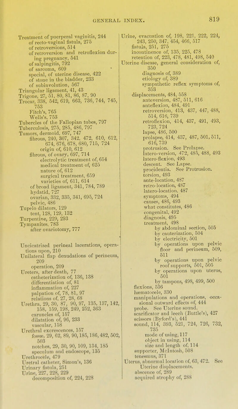 Treatment of puerperal vaginitis, 244 of recto-vaginal fistula, 275 of retroversions, 514 of retroversion and retroflexion dur- ing pregnancy, 541 of salpingitis, 792 of sarcoma, 609 special, of uterine disease, 422 of stone in the bladder, 233 of subinvolution, 567 Triangular ligament, 41, 43 Trigone, 27, 51, 80, 81, 86, 87, 90 Trocar, 338, 542, 619, 663, 736, 744, 745, 753 Fitch's, 765 Wells's, 753 Tubercles of the Fallopian tubes, 797 Tuberculosis, 275, 285, 486, 797 Tumors, dermoid, 697, 747 fibrous, 240, 307, 342, 472, 610, 612, 674, 676, 678, 680, 715, 724 origin of, 610, 612 fibrous, of ovary, 697, 714 electrolytic treatment of, 654 medical treatment of, 625 nature of, 612 surgical treatment, 659 varieties of, 611, 614 of broad ligament, 341, 784, 789 hvdatid, 727 ovarian, 332, 335, 341, 695, 724 pelvic, 486 Tupelo dilators, 129 tent, 128, 129, 132 Turpentine, 229, 293 Tympanites, 783 after ovariotomy, 777 Uncicatrized perineal lacerations, opera- tions upon, 210 Unilateral flap denudations of perineum, 209 _ operation, 209 Ureters, after death, 77 catheterization of, 136, 138 differentiation of, 81 inflammation of, 227 palpation of, 78, 81, 97 relations of, 27, 28, 68 Urethra, 29, 30, 87, 90, 97, 135, 137, 142, 158, 159,198, 249, 252, 363 caruncles of, 157 dilatation of, 96, 233 vascular, 158 Urethral excrescences, 157 fossae, 29, 62, 89, 90,185,186,482, 502, 503 notches, 29, 30, 90, 109, 134,185 speculum and endoscope, 135 Urethrocele, 479 Uretral catheter, Simon's, 136 Urinarv fistula, 251 Urine, 227, 228, 229 decomposition of, 224, 228 Urine, evacuation of, 198, 221, 222, 224, 243, 250, 347, 454, 466, 517 fistula, 251, 275 incontinence of, 135, 225, 478 retention of, 223, 478, 481, 498, 540 ine disease, general consideration of, 350 diagnosis of, 389 etiology of, 389 sympathetic reflex symptoms of, 353 displacements, 484, 558 anteversion, 487, 511, 616 anteflexion, 484, 491 retroversion, 413, 437, 447, 488, 514, 616, 739 retroflexion, 414, 437, 491, 493, 723, 724 lapse, 486, 500 prolapse, 414, 437, 487, 501, 511, 616,739 protrusion. See Prolapse, latero-version, 472, 485, 488, 493 latero-flexion, 493 descent. See Lapse, procidentia. See Protrusion, torsion, 493 ante-location, 487 retro-location, 487 latero-location. 487 symptoms, 494 causes, 486, 493 what constitutes, 486 congenital, 492 diagnosis, 495 treatment, 498 by abdominal seetion, 505 by cauterization, 504 by electricity, 501 by operations upon pelvic floor and perineum, 509, 511 by operations upon pelvic roof supports, 501, 505 by operations upon uterus, 501 by tampons, 498, 499, 500 flexions, 536 hsematocele, 330 manipulations and operations, occa- sional outward effects of, 444 probe. See Uterine sound, scarificator and leech (Buttle's), 427 scissors (Byford's), 441 sound, 114, 393, 621, 724, 726, 732, 735 mode of using, 117 object in using, 114 size .'mil length of, 114 supporter, Mcintosh, 508 tenesmus, 371 Uterus, abnormal location of, 63, 472. See Uterine displacements, abscence of, 289 acquired atrophy of, 288