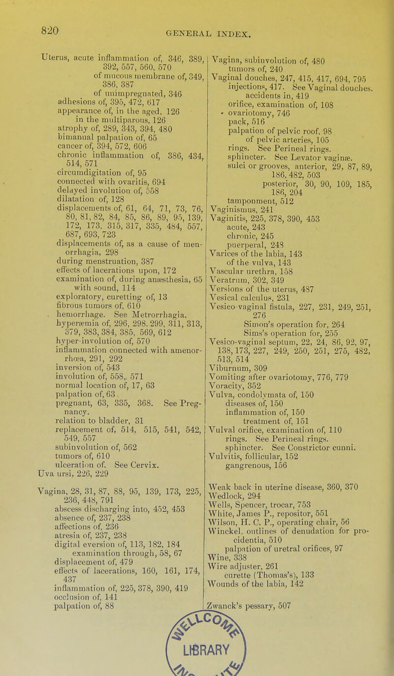 Uterus, acute inflammation of, 346, 389, 392, 557, 560, 570 of mucous membrane of, 349, 386, 387 of nnirapregnated, 346 adhesions of, 395, 472, 617 appearance of, in the aged, 126 in the multiparous, 126 atrophy of, 289, 343, 394, 480 bimanual palpation of, 65 cancer of, 394, 572, 606 chronic inflammation of, 386, 434, 514, 571 circumdigitation of, 95 connected with ovaritis, 694 delayed involution of, 558 dilatation of, 128 displacements of, 61, 64, 71, 73, 76, 80, 81,82, 84, 85, 86, 89, 95, 139, 172, 173. 315, 317, 335, 484, 557, _ 687, 693, 723 displacements of, as a cause of Men- orrhagia, 298 during menstruation, 387 effects of lacerations upon, 172 examination of, during anaesthesia, 65 with sound, 114 exploratory, curetting of, 13 fibrous tumors of, 610 , hemorrhage. See Metrorrhagia. hyperemia of, 296, 298. 299, 311, 313, 379, 383, 384, 385, 569, 612 hyper-involution of, 570 inflammation connected with amenor- rhoea, 291, 292 inversion of, 543 involution of, 558,. 571 normal location of, 17, 63 palpation of, 63, pregnant, 63, 335, 368. See Preg- nancy. relation to bladder, 31 replacement of, 514. 515, 541, 542, 549, 557 subinvolution of, 562 tumors of, 610 ulceration of. See Cervix. Uva ursi, 226, 229 Vagina, 28, 31, 87, 88, 95, 139, 173, 225, 236, 448, 791 abscess discharging into, 452, 453 absence of, 237, 238 affections of, 236 atresia of, 237, 238 digital eversion of, 113, 182, 184 examination through, 58, 67 displacement of, 479 effects of lacerations, 160, 161, 174, 437 inflammation of, 225, 378, 390, 419 occlusion of, 141 palpation of, 88 Vagina, subinvolution of, 480 tumors of, 240 Vaginal douches, 247, 415, 417, 694, 795 injections, 417. See Vaginal douches. accidents in, 419 orifice, examination of, 108 • ovariotomy, 746 pack, 516 palpation of pelvic roof. 98 of pelvic arteries, 105 rings. See Perineal rings. sphincter. See Levator vaginae. sulci or grooves, anterior, 29, 87, 89, 186, 482, 503 posterior, 30, 90, 109, 185, 186, 204 tamponment, 512 Vaginismus, 241 Vaginitis, 225, 378, 390, 453 acute, 243 chronic, 245 puerperal, 248 Varices of the labia, 143 of the vulva, 143 Vascular urethra, 158 Veratrum, 302, 349 Versions of the uterus, 4S7 Vesical calculus, 231 Vesico vaginal fistula, 227, 231, 249, 251, 276 Simon's operation for, 264 Sims's operation for, 255 Vesico-vaginal septum, 22, 24, 86, 92, 97, 138,173, 227, 249, 250, 251, 275, 482, 513, 514 Viburnum, 309 Vomiting after ovariotomy, 776, 779 Voracity, 352 Vulva, condolvmata of, 150 diseases of, 150 inflammation of, 150 treatment of, 151 Vulval orifice, examination of, 110 rings. See Perineal rings. sphincter. See Constrictor cunni. Vulvitis, follicular, 152 gangrenous, 156 Weak back in uterine disease, 360, 370 Wedlock, 294 Wells, Spencer, trocar, 753 White, James P., repositor, 551 Wilson, H. C. P., operating chair, 56 Winckel, outlines of denudation for pro- cidentia, 510 palpation of uretral orifices, 97 Wine, 338 Wire adjuster, 261 curette (Thomas's), 133 Wounds of the labia, 142 Zwanck's pessary, 507