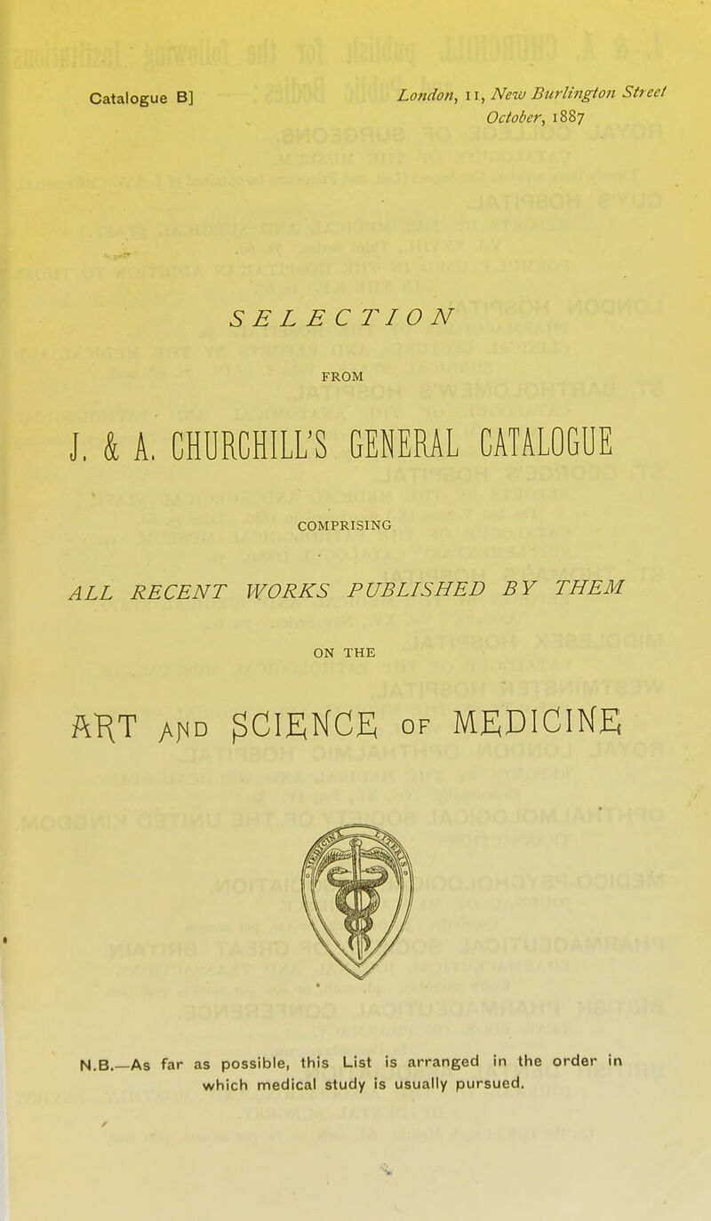 Catalogue B] London, u, New Burlington Street October, 1887 SELECTION FROM J, k A, CHURCHILL'S GENERAL CATALOGUE COMPRISING ALL RECENT WORKS PUBLISHED BY THEM ON THE ftKT yv^o SCIENCE of MEDICINE N.B.—As far as possible, this List is arranged in the order in which medical study is usually pursued.