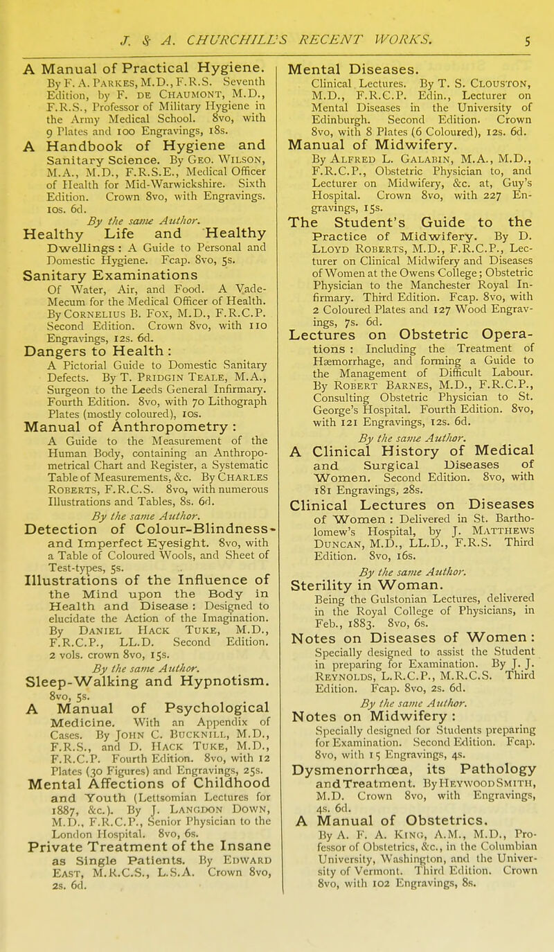 A Manual of Practical Hygiene. By F. A. Parkes, M.D., F.R.S. Seventh Edition, by F. DE Chaumont, M.D., F.R.S., l'rofessor of Military Hygiene in the Army Medical School. 8vo, with 9 Plates and 100 Engravings, 18s. A Handbook of Hygiene and Sanitary Science. By Geo. Wilson, M.A., M.D., F.R.S.E., Medical Officer of Health for Mid-Warwickshire. Sixth Edition. Crown 8vo, with Engravings, ios. 6d. By the same Author. Healthy Life and Healthy Dwellings : A Guide to Personal and Domestic Hygiene. Fcap. 8vo, 5s. Sanitary Examinations Of Water, Air, and Food. A Vade- Mecum for the Medical Officer of Health. By Cornelius B. Fox, M.D., F.R.C.P. Second Edition. Crown 8vo, with 110 Engravings, 12s. 6d. Dangers to Health : A Pictorial Guide to Domestic Sanitary Defects. By T. Pridgin Teale, M.A., Surgeon to the Leeds General Infirmary. Fourth Edition. 8vo, with 70 Lithograph Plates (mostly coloured), ios. Manual of Anthropometry : A Guide to the Measurement of the Human Body, containing an Anthropo- metrical Chart and Register, a Systematic Table of Measurements, &c. By Charles Roberts, F.R.C.S. 8vo, with numerous Illustrations and Tables, 8s. 6d. By the same Author. Detection of Colour-Blindness- and Imperfect Eyesight. 8vo, with a Table of Coloured Wools, and Sheet of Test-types, 5s. Illustrations of the Influence of the Mind upon the Body in Health and Disease : Designed to elucidate the Action of the Imagination. By Daniel Hack Tuke, M.D., F.R.C.P., LL.D. Second Edition. 2 vols, crown 8vo, 15s. By the same Author. Sleep-Walking and Hypnotism. 8vo, 5s. A Manual of Psychological Medicine. With an Appendix of Cases. By John C. Bucknill, M.D., F.R.S., and D. Hack Tuke, M.D., F.R.C.P. Fourth Edition. 8vo, with 12 Plates (30 Figures) and Engravings, 25s. Mental Affections of Childhood and Youth (Lettsomian Lectures for 1887, &c). By J. Langdon Down, M.D., F.R.C.P., Senior Physician to the London Hospital. 8vo, 6s. Private Treatment of the Insane as Single Patients. By Edward East, M.R.C.S., L.S.A. Crown 8vo, 2s. 6a. Mental Diseases. Clinical Lectures. By T. S. CLOUSTON, M.D., F.R.C.P. Edin., Lecturer on Mental Diseases in the University of Edinburgh. Second Edition. Crown 8vo, with 8 Plates (6 Coloured), 12s. 6d. Manual of Midwifery. By Alfred L. Galabin, M.A., M.D., F.R.C.P., Obstetric Physician to, and Lecturer on Midwifery, &c. at, Guy's Hospital. Crown 8vo, with 227 En- gravings, 15s. The Student's Guide to the Practice of Midwifery. By D. Lloyd Roberts, M.D., F.R.C.P., Lec- turer on Clinical Midwifery and Diseases of Women at the Owens College; Obstetric Physician to the Manchester Royal In- firmary. Third Edition. Fcap. 8vo, with 2 Coloured Plates and 127 Wood Engrav- ings, 7s- 6d. Lectures on Obstetric Opera- tions : Including the Treatment of Hemorrhage, and forming a Guide to the Management of Difficult Labour. By Robert Barnes, M.D., F.R.C.P., Consulting Obstetric Physician to St. George's Hospital. Fourth Edition. 8vo, with 121 Engravings, 12s. 6d. By the same AutJtor. A Clinical History of Medical and Surgical Diseases of Women. Second Edition. 8vo, with 181 Engravings, 28s. Clinical Lectures on Diseases of Women : Delivered in St. Bartho- lomew's Hospital, by J. Matthews Duncan, M.D., LL.D., F.R.S. Third Edition. 8vo, 16s. By the same Author. Sterility in Woman. Being the Gulstonian Lectures, delivered in the Royal College of Physicians, in Feb., 1883. 8vo, 6s. Notes on Diseases of Women : Specially designed to assist the Student in preparing for Examination. By J. J. Reynolds, L.R.C.P., M.R.C.S. Third Edition. Fcap. 8vo, 2s. 6d. By the same A uthor. Notes on Midwifery : Specially designed for Students preparing for Examination. Second Edition. Fcap. 8vo, with IS Engravings, 4s. Dysmenorrhcea, its Pathology and Treatment. By Heywood Smith, M.D. Crown 8vo, with Engravings, 4s. 6d. A Manual of Obstetrics. By A. F. A. King, A.M., M.D., Pro- fessor of Obstetrics, &c, in the Columbian University, Washington, and the Univer- sity of Vermont. Third Edition. Crown 8vo, with 102 Engravings, 8s.