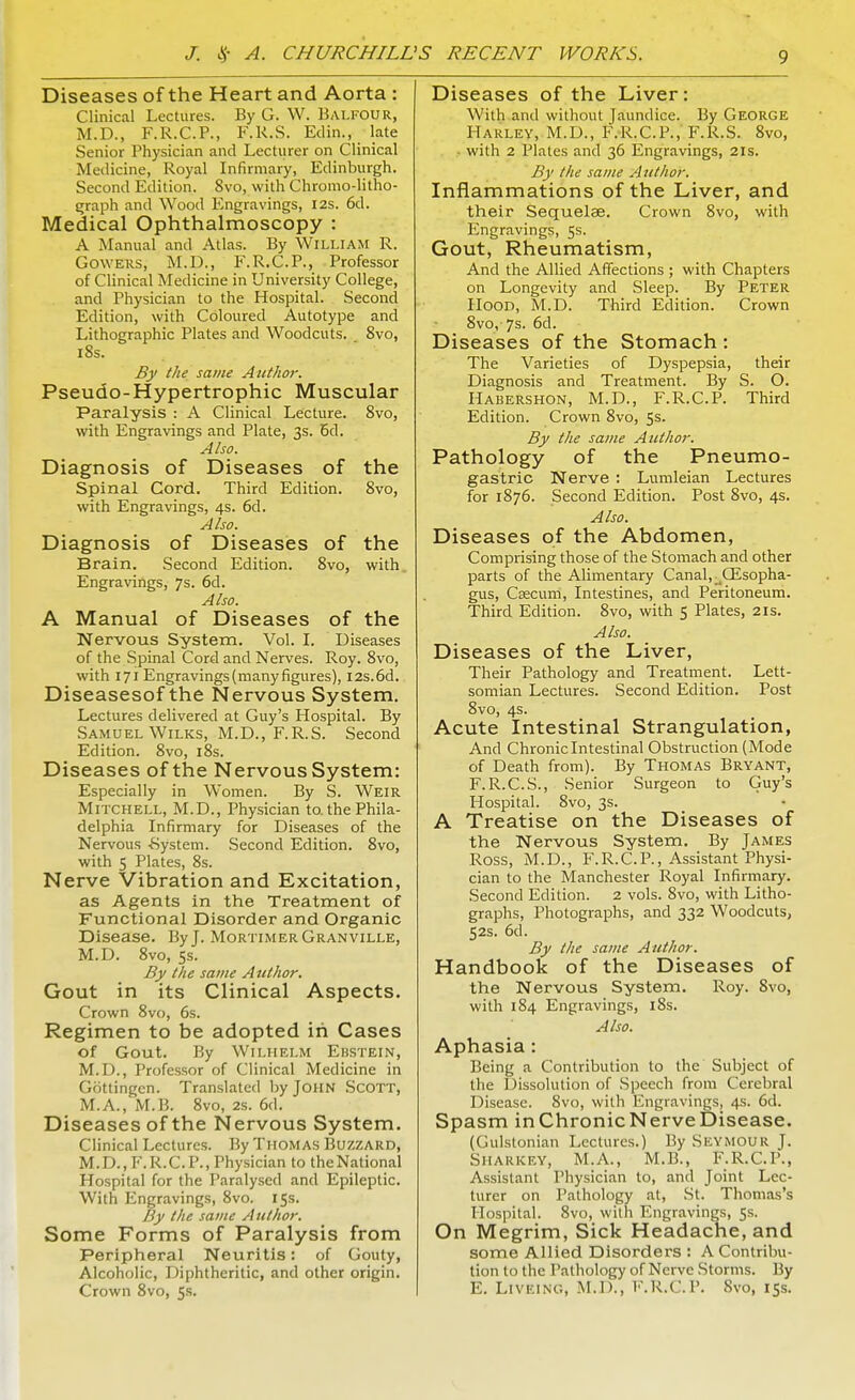 Diseases of the Heart and Aorta : Clinical Lectures. By G. W. Balfour, M.D., F.R.C.P., F.K.S. Edin.,- late Senior Physician and Lecturer on Clinical Medicine, Royal Infirmary, Edinburgh. Second Edition. 8vo, with Chromo-litho- graph and Wood Engravings, 12s. 6d. Medical Ophthalmoscopy : A Manual and Atlas. By William R. Cowers, M.D., F.R.C.P., Professor of Clinical Medicine in University College, and Physician to the Hospital. Second Edition, with Coloured Autotype and Lithographic Plates and Woodcuts. 8vo, 18s. By the same Author. Pseudo-Hypertrophic Muscular Paralysis : A Clinical Lecture. 8vo, with Engravings and Plate, 3s. 6d. Also. Diagnosis of Diseases of the Spinal Cord. Third Edition. 8vo, with Engravings, 4s. 6d. Also. Diagnosis of Diseases of the Brain. Second Edition. 8vo, with. Engravings, 7s. 6d. Also. A Manual of Diseases of the Nervous System. Vol. I. Diseases of the Spinal Cord and Nerves. Roy. 8vo, with 171 Engravings (many figures), 12s. 6d. Diseasesof the Nervous System. Lectures delivered at Guy's Hospital. By Samuel Wilks, M.D., F.R.S. Second Edition. 8vo, 18s. Diseases of the Nervous System: Especially in Women. By S. Weir Mitchell, M.D., Physician to. the Phila- delphia Infirmary for Diseases of the Nervous -System. Second Edition. 8vo, with 5 Plates, 8s. Nerve Vibration and Excitation, as Agents in the Treatment of Functional Disorder and Organic Disease. By J. Mortimer Granville, M.D. 8vo, ss. By the same Author. Gout in its Clinical Aspects. Crown 8vo, 6s. Regimen to be adopted in Cases of Gout. By Wilhelm Ebstein, M.D., Professor of Clinical Medicine in Gbttingen. Translated by John Scott, M.A., M.B. 8vo, 2s. 6d. Diseases of the Nervous System. Clinical Lectures. By Thomas Buzzard, M.D..F.R.C.P., Physician to theNational Hospital for the Paralysed and Epileptic. With Engravings, 8vo. 15s. By the same Author. Some Forms of Paralysis from Peripheral Neuritis: of Gouty, Alcoholic, Diphtheritic, and other origin. Crown 8vo, 5s. Diseases of the Liver: With and without Jaundice. By George Harley, M.D., F.R.C.P., F.R.S. 8vo, ■ with 2 Plates and 36 Engravings, 2is. By the same Author. Inflammations of the Liver, and their Sequelae. Crown 8vo, with Engravings, 5s. Gout, Rheumatism, And the Allied Affections ; with Chapters on Longevity and Sleep. By Peter Hood, M.D. Third Edition. Crown 8vo, 7s. 6d. Diseases of the Stomach : The Varieties of Dyspepsia, their Diagnosis and Treatment. By S. O. Habershon, M.D., F.R.C.P. Third Edition. Crown 8vo, 5s. By the same Author. Pathology of the Pneumo- gastric Nerve : Lumleian Lectures for 1876. Second Edition. Post 8vo, 4s. Also. Diseases of the Abdomen, Comprising those of the Stomach and other parts of the Alimentary Canal, -Gisopha- gus, Csecum, Intestines, and Peritoneum. Third Edition. 8vo, with 5 Plates, 21s. Also. Diseases of the Liver, Their Pathology and Treatment. Lett- somian Lectures. Second Edition. Post 8vo, 4s. Acute Intestinal Strangulation, And Chronic Intestinal Obstruction (Mode of Death from). By Thomas Bryant, F.R.C.S., Senior Surgeon to Guy's Hospital. 8vo, 3s. A Treatise on the Diseases of the Nervous System. By James Ross, M.D., F.R.C.P., Assistant Physi- cian to the Manchester Royal Infirmary. Second Edition. 2 vols. 8vo, with Litho- graphs, Photographs, and 332 Woodcuts, 52s. 6d. By the same Author. Handbook of the Diseases of the Nervous System. Roy. 8vo, with 184 Engravings, 18s. Also. Aphasia : Being a Contribution to the Subject of the Dissolution of Speech from Cerebral Disease. 8vo, with Engravings, 4s. 6d. Spasm inChronicNerveDisease. (Gulstonian Lectures.) By Seymour J. Sharkey, M.A., M.B., F.R.C.P., Assistant Physician to, and Joint Lec- turer on Pathology at, St. Thomas's Hospital. 8vo, with Engravings, Ss. On Megrim, Sick Headache, and some Allied Disorders : A Contribu- tion to the Pathology of Nerve Storms. By E. Liveing, M.D., F.R.C.P. Svo, 15s.