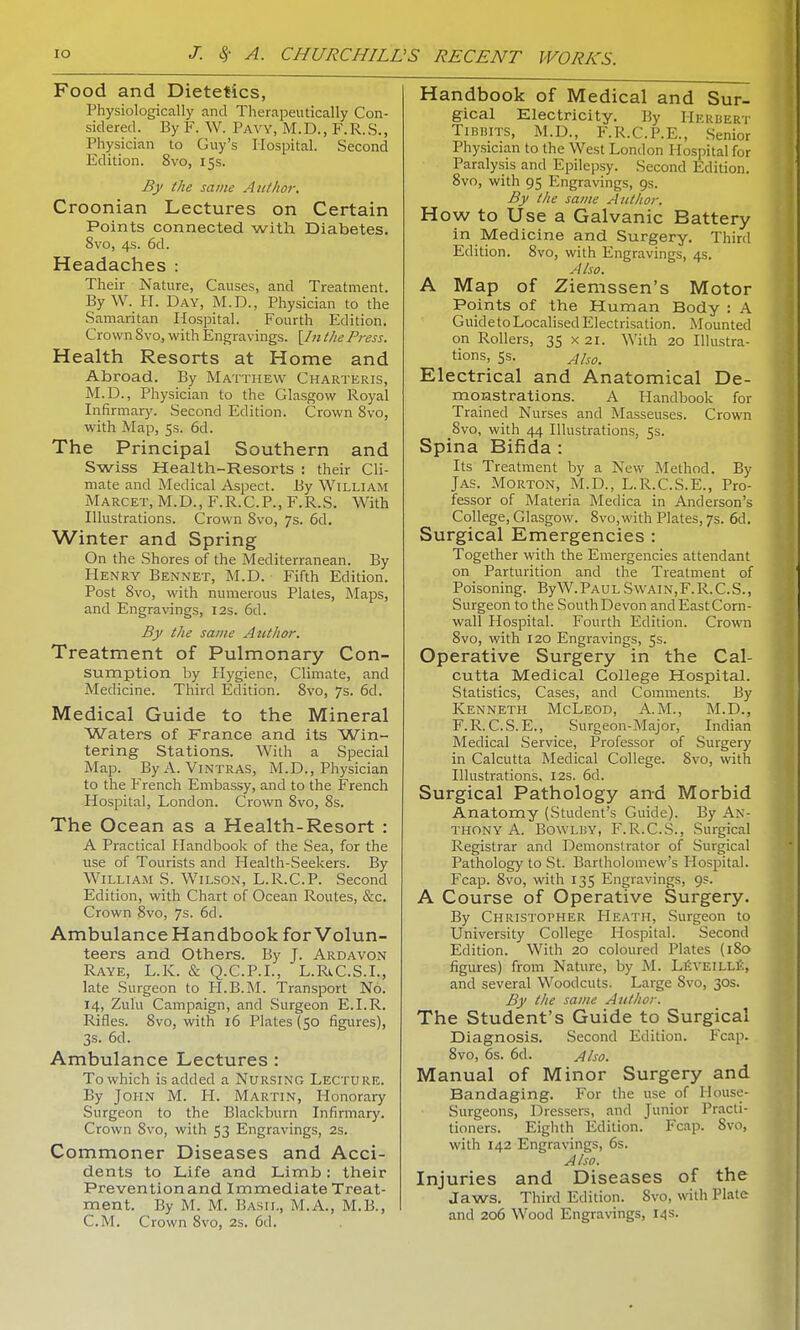 Food and Dietetics, Physiologically and Therapeutically Con- sidered. By F. W. Pavy, M.D., F.R.S., Physician to Guy's Hospital. Second Edition. 8vo, 15s. By the same Author, Croonian Lectures on Certain Points connected with Diabetes. 8vo, 4s. 6d. Headaches : Their Nature, Causes, and Treatment. By W. H. Day, M.D., Physician to the Samaritan Hospital. Fourth Edition. Crown Svo, with Engravings. [In the Press. Health Resorts at Home and Abroad. By Matthew Charteris, M.D., Physician to the Glasgow Royal Infirmary. Second Edition. Crown 8vo, with Map, 5s. 6d. The Principal Southern and Swiss Health-Resorts : their Cli- mate and Medical Aspect. By William Marcet, M.D., F.R.C.P., F.R.S. With Illustrations. Crowrn 8vo, 7s. 6d. Winter and Spring On the Shores of the Mediterranean. By Henry Bennet, M.D. Fifth Edition. Post 8vo, with numerous Plates, Maps, and Engravings, 12s. 6d. By the same Author. Treatment of Pulmonary Con- sumption by Hygiene, Climate, and Medicine. Third Edition. 8vo, 7s. 6d. Medical Guide to the Mineral Waters of France and its Win- tering Stations. With a Special Map. By A. VlNTRAS, M.D., Physician to the French Embassy, and to the French Hospital, London. Crown 8vo, 8s. The Ocean as a Health-Resort : A Practical Handbook of the Sea, for the use of Tourists and Health-Seekers. By William S. Wilson, L.R.C.P. Second Edition, with Chart of Ocean Routes, &c. Crown Svo, 7s. 6d. Ambulance Handbook for Volun- teers and Others. By J. Ardavon Raye, L.K. & Q.C.P.I., L.Rt.C.S.1., late Surgeon to H.B.M. Transport No. 14, Zulu Campaign, and Surgeon E.I.R. Rifles. 8vo, with 16 Plates (50 figures), 3s. 6d. Ambulance Lectures : To which is added a Nursing Lecture. By John M. H. Martin, Honorary Surgeon to the Blackburn Infirmary. Crown Svo, with 53 Engravings, 2s. Commoner Diseases and Acci- dents to Life and Limb: their Preventionand Immediate Treat- ment. By M. M. Basil, M.A., M.B., CM. Crown 8vo, 2s. 6d. Handbook of Medical and Sur- gical Electricity. By Herbert Tibbits, M.D., F.R.C.P.E., Senior Physician to the West London Hospital for Paralysis and Epilepsy. Second Edition. 8vo, with 95 Engravings, 9s. By the same Author. How to Use a Galvanic Battery in Medicine and Surgery. Third Edition. 8vo, with Engravings, 4s. Also. A Map of Ziemssen's Motor Points of the Human Body : A Guideto Localised Electrisation. Mounted on Rollers, 35 x 21. With 20 Illustra- tions, ss. AiSOm Electrical and Anatomical De- monstrations. A Handbook for Trained Nurses and Masseuses. Crown 8vo, with 44 Illustrations, 5s. Spina Bifida : Its Treatment by a New Method. By Jas. Morton, M.D., L.R.C.S.E., Pro- fessor of Materia Medica in Anderson's College, Glasgow. 8vo,with Plates, 7s. 6d. Surgical Emergencies : Together with the Emergencies attendant on Parturition and the Treatment of Poisoning. ByW.PAULS\vain,F.R.C.S., Surgeon to the South Devon and East Corn- wall Hospital. Fourth Edition. Crown 8vo, with 120 Engravings, 5s. Operative Surgery in the Cal- cutta Medical College Hospital. Statistics, Cases, and Comments. By Kenneth McLeod, A.M., M.D., F.R.C.S.E., Surgeon-Major, Indian Medical Service, Professor of Surgery in Calcutta Medical College. Svo, with Illustrations, 12s. 6d. Surgical Pathology and Morbid Anatomy (Student's Guide). By An- thony A. Bowlby, F.R.C.S.. Surgical Registrar and Demonstrator of Surgical Pathology to St. Bartholomew's Hospital. Fcap. 8vo, with 135 Engravings, 9s. A Course of Operative Surgery. By Christopher Heath, Surgeon to University College Hospital. Second Edition. With 20 coloured Plates (180 figures) from Nature, by M. Leveille, and several Woodcuts. Large Svo, 30s. By the same Author. The Student's Guide to Surgical Diagnosis. Second Edition. Fcap. 8vo, 6s. 6d. Also. Manual of Minor Surgery and Bandaging. For the use of Ilouse- Surgeons, Dressers, and Junior Practi- tioners. Eighth Edition. Fcap. Svo, with 142 Engravings, 6s. Also. Injuries and Diseases of the Jaws. Third Edition. Svo, with Plate and 206 Wood Engravings, 14s.