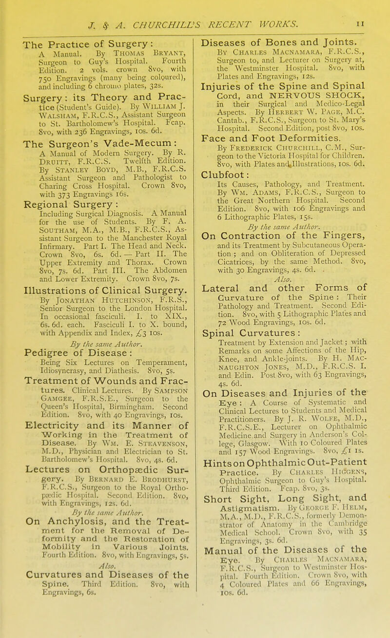 The Practice of Surgery : A Manual. By Thomas Bryant, Surgeon to Guy's Hospital. Fourth Edition. 2 vols, crown 8vo, with 750 Engravings (many being coloured), and including 6 chroiuo plates, 32s. Surgery : its Theory and Prac- tice (Student's Guide). By William J. WALSHAM, F.R.C.S., Assistant Surgeon to St. Bartholomew's Hospital. Fcap. 8vo, with 236 Engravings, 10s. 6d. The Surgeon's Vade-Mecum: A Manual of Modern Surgery. By R. Druitt, F.R.C.S. Twelfth Edition. By Stanley Boyd, M.B., F.R.C.S. Assistant Surgeon and Pathologist to Charing Cross Hospital. Crown 8vo, with 373 Engravings 16s. Regional Surgery : Including Surgical Diagnosis. A Manual for the use of Students. By F. A. Southam, M.A., M.B., F.R.C.S., As- sistant Surgeon to the Manchester Royal Infirmary. Part I. The Head and Neck. Crown 8vo, 6s. 6d. — Part II. The Upper Extremity and Thorax. Crown 8vo, 7s. 6d. Part III. The Abdomen and Lower Extremity. Crown 8vo, 7s. Illustrations of Clinical Surgery. By Jonathan Hutchinson, F.R.S., Senior Surgeon to the London Hospital. In occasional fasciculi. I. to XIX., 6s. 6d. each. Fasciculi I. to X. bound, with Appendix and Index, £3 10s. By the same Author. Pedigree of Disease : Being Six Lectures on Temperament, Idiosyncrasy, and Diathesis. 8vo, 5s. Treatment of Wounds and Frac- tures. Clinical Lectures. By Sampson Gamgee, F.R.S.E., Surgeon to the Queen's Hospital, Birmingham. Second Edition. 8vo, with 40 Engravings, 10s. Electricity and its Manner of Working in the Treatment of Disease. By Wm. E. Steavenson, M.D., Physician and Electrician to St. Bartholomew's Hospital. 8vo, 4s. 6d. Lectures on Orthopaedic Sur- gery. By Bernard E. Brodhurst, F.R.C.S., Surgeon to the Royal Ortho- paedic Hospital. Second Edition. 8vo, with Engravings, 12s. 6d. By the same Author. On Anchylosis, and the Treat- ment for the Removal of De- formity and the Restoration of Mobility in Various Joints. Fourth Edition. 8vo, with Engravings, 5s. Also. Curvatures and Diseases of the Spine. Third Edition. 8vo, with Engravings, 6s. Diseases of Bones and Joints. By Chari.es Macnamara, F.R.C.S., Surgeon to, and Lecturer on Surgery at, the Westminster Hospital. 8vo, with Plates and Engravings, 12s. Injuries of the Spine and Spinal Cord, and NERVOUS SHOCK, in their Surgical and Medico-Legal Aspects. By Herbert W. Page, M.C. Cantab., F.R.C.S., Surgeon to St. Mary's Hospital. Second Edition, post 8vo, IOS. Face and Foot Deformities. By Frederick Churchill, CM., Sur- geon to the Victoria Hospital for Children. 8vo, with Plates andglllustrations, 10s. 6d. Clubfoot: Its Causes, Pathology, and Treatment. By Wm. Adams, F.R.C.S., Surgeon to the Great Northern Hospital. Second Edition. 8vo, with 106 Engravings and 6 Lithographic Plates, 15s. By the same Author. On Contraction of the Fingers, and its Treatment by Subcutaneous Opera- tion ; and on Obliteration of Depressed Cicatrices, by the same Method. 8vo, with 30 Engravings, 4s. 6d. . Also. Lateral and other Forms of Curvature of the Spine : Their Pathology and Treatment. Second Edi- tion. 8vo, with 5 Lithographic Plates and 72 Wood Engravings, 10s. 6d. Spinal Curvatures: Treatment by Extension and Jacket; with Remarks on some Affections of the Hip, Knee, and Ankle-joints. By H. Mac- naugi-iton Jones, M.D., F.R.C.S. I. and Edin. Post 8vo, with 63 Engravings, 4s. 6d. On Diseases and Injuries of the Eye : A Course of Systematic and Clinical Lectures to Students and Medical Practitioners. By J. R. Wolfe, M.D., F.R.C.S.E., Lecturer on Ophthalmic Medicine and Surgery in Anderson's Col- lege, Glasgow. With 10 Coloured Plates and 157 Wood Engravings. 8vo, £1 is. Hints on Ophthalmic Out-Patient Practice. By Charles I Ik-gens, Ophthalmic Surgeon to Guy's Hospital. Third Edition. Fcap. Svo, 3s. Short Sight, Long Sight, and Astigmatism. By George F. Helm, M.A., M.D., F.R.C.S., formerly Demon- strator of Anatomy in the Cambridge Medical School. Crown Svo, with 35 Engravings, 3s. 6d. Manual of the Diseases of the Eye. By Charles Macnamara, F.R.C.S., Surgeon to Westminster Hos- pital. Fourth Edition. Crown Svo, with 4 Coloured Plates and 66 Engravings, 1 Os. 6d.