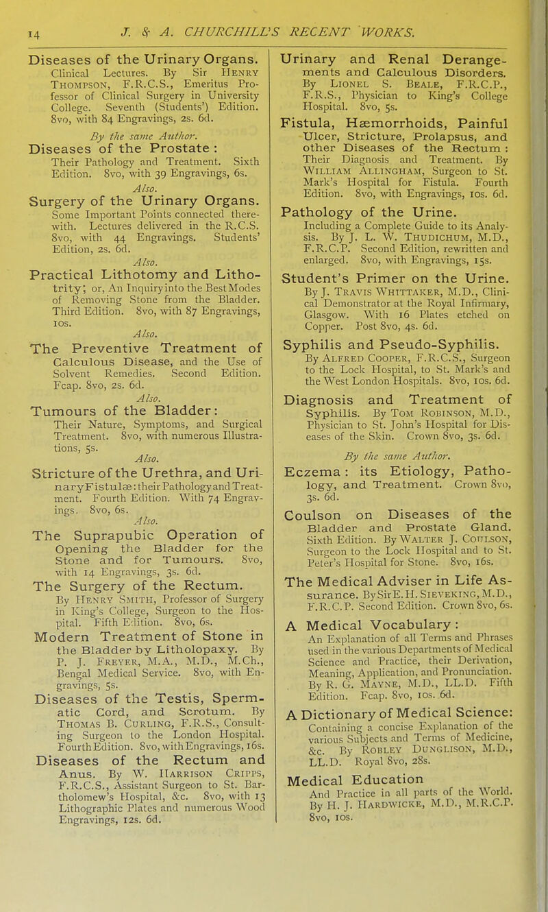 Diseases of the Urinary Organs. Clinical Lectures. By Sir Henry Thompson, F.R.C.S., Emeritus Pro- fessor of Clinical Surgery in University College. Seventh (Students') Edition. 8vo, with 84 Engravings, 2s. 6d. By the same Author. Diseases of the Prostate : Their Pathology and Treatment. Sixth Edition. Svo, with 39 Engravings, 6s. Also. Surgery of the Urinary Organs. Some Important Points connected there- with. Lectures delivered in the R.C.S. 8vo, with 44 Engravings. Students' Edition, 2S. 6d. Also. Practical Lithotomy and Litho- trity', or, An Inquiryinto the BestModes of Removing Stone from the Bladder. Third Edition. Svo, with 87 Engravings, 10s. Also. The Preventive Treatment of Calculous Disease, and the Use of Solvent Remedies. Second Edition. Fcap. 8vo, 2s. 6d. Also. Tumours of the Bladder: Their Nature, Symptoms, and Surgical Treatment. 8vo, with numerous Illustra- tions, 5s. Also. Stricture of the Urethra, and Uri- naryFistulae: their Pathology and Treat- ment. Fourth Edition. With 74 Engrav- ings. 8vo, 6s. A Iso. The Suprapubic Operation of Opening the Bladder for the Stone and for Tumours. 8vo, with 14 Engravings, 3s. 6d. The Surgery of the Rectum. By Henry Smith, Professor of Surgery in King's College, Surgeon to the Hos- pital. Fifth Edition. 8vo, 6s. Modern Treatment of Stone in the Bladder by Litholopaxy. By P. J. Freyer, M.A., M.D., M.Ch., Bengal Medical Service. 8vo, with En- gravings, 5s. Diseases of the Testis, Sperm- atic Cord, and Scrotum. By Thomas B. Curling, F.R.S., Consult- ing Surgeon to the London Hospital. Fourth Edition. Svo, with Engravings, 16s. Diseases of the Rectum and Anus. By W. Harrison Cripps, F.R.C.S., Assistant Surgeon to St. Bar- tholomew's Hospital, &c. 8vo, with 13 Lithographic Plates and numerous Wood Engravings, 12s. 6d. Urinary and Renal Derange- ments and Calculous Disorders. By Lionel S. Beale, F.R.C.P., F.R.S., Physician to King's College Hospital. 8vo, 5s. Fistula, Haemorrhoids, Painful Ulcer, Stricture, Prolapsus, and other Diseases of the Rectum : Their Diagnosis and Treatment. By William Allingham, Surgeon to St. Mark's Hospital for Fistula. Fourth Edition. 8vo, with Engravings, 10s. 6d. Pathology of the Urine. Including a Complete Guide to its Analy- sis. By J. L. W. Thudichum, M.D., F.R.C.P. Second Edition, rewritten and enlarged. Svo, with Engravings, 15s. Student's Primer on the Urine. By J. Travis Whtttaker, M.D., Clini- cal Demonstrator at the Royal Infirmary, Glasgow. With 16 Plates etched on Copper. Post 8vo, 4s. 6d. Syphilis and Pseudo-Syphilis. By Alfred Cooper, F.R.C.S., Surgeon to the Lock Hospital, to St. Mark's and the West London Hospitals. 8vo, 10s. 6d. Diagnosis and Treatment of Syphilis. By Tom Robinson, M.D., Physician to St. John's Hospital for Dis- eases of the Skin. Crown Svo, 3s. 6d. By the same Author. Eczema: its Etiology, Patho- logy, and Treatment. Crown 8vo, 3s. 6d. Coulson on Diseases of the Bladder and Prostate Gland. Sixth Edition. By Walter J. Cotilson, Surgeon to the Lock Hospital and to St. Peter's Hospital for Stone. 8vo, 16s. The Medical Adviser in Life As- surance. BySirE.H. Sieveking, M.D., F.R.C.P. Second Edition. Crown 8vo, 6s. A Medical Vocabulary : An Explanation of all Terms and Phrases used in the various Departments of Medical Science and Practice, their Derivation, Meaning, Application, and Pronunciation. By R. G. Mayne, M.D., LL.D. Fifth Edition. Fcap. Svo, 10s. 6d. A Dictionary of Medical Science: Containing a concise Explanation of the various Subjects and Terms of Medicine, &c. By Rohley Dunglison, M.D., LL.D. Royal Svo, 28s. Medical Education And Practice in all parts of the World. By H. J. Hardwicke, M.D., M.R.C.P. 8vo, 10s.