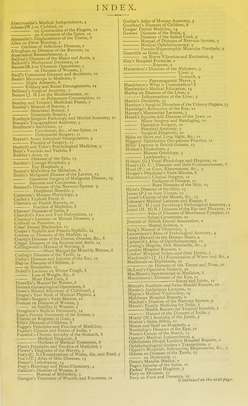 INDEX. Abercrombie's Medical Jurisprudence, 4 Adams (W.) on Clubfoot, 11 on Contraction of the tingers, 11 on Curvature of the Spine, 11 Alexanders Displacements of the Uterus, 6 Allan on Fever Nursing, 7 Outlines of Infectious Diseases, 7 Allingham on Diseases of the Rectum, 14 Anatomical Remembrancer, 3 Balfour's Diseases of the Heart and Aorta, 9 Balkwill's Mechanical Dentistry, 12 Barnes (R.) on Obstetric Operations, 5 on Diseases of Women, 5 Basil's Commoner Diseases and Accidents, 10 Beale's Microscope in Medicine, 8 Slight Ailments, 8 Urinary and Renal Derangements, 14 Bellamy's Surgical Anatomy, 3 Bennet (J. H.) on the Mediterranean, 10 on Pulmonary Consumption, 10 Bentley and Trimen's Medicinal Plants, 7 Bentley's Manual of Botany, 7 Structural Botany, 7 Systematic Botany, 7 Bowlby's Surgical Pathology and Morbid Anatomy, 10 Braune's Topographical Anatomy, 3 Brodhurst's Anchylosis, 11 Curvatures, &c, of the Spme, 11 Orthopaedic Surgery, 11 Bryant's Acute Intestinal Strangulation, 9 Practice of Surgery, n Bucknill and Tuke's Psychological Medicine, 5 Buist's Vaccinia and Variola, 8 Bulkley's Acne, 13 Diseases of the Skin, 13 Burdett's Cottage Hospitals, 4 Pay Hospitals, 4 Burton's Midwifery for Midwives, 6 Butlin's Malignant Disease of the Larynx, 13 Operative Surgery of Malignant Disease, 13 Sarcoma and Carcinoma, 13 Buzzard's Diseases of the Nervous System 9 Peripheral Neuritis, 9 Carpenter's Human Physiology, 4 Cayley's Typhoid Fever, 8 Charteris on Health Resorts, 10 Practice of Medicine, 8 Chavers' Diseases of India, 8 Churchill's Face and Foot Deformities, 11 Clouston's Lectures on Mental Diseases, 5 Cobbold on Parasites, 13 Coles' Dental Mechanics. 11 Cooper's Syphilis and Pseudo-Syphilis, 14 Coulson on Diseases of the Bladder, 14 Courty's Diseases of the Uterus, Ovaries, &c, 6 Cripps' Diseases of the Rectum and Anus, 14 Culhngworth's Manual of Nursing, 6 Short ManualJpr Monthly Nurses, 6 Curling's Diseases of the Testis, 14 Dalby's Diseases and Injuries of the Ear, 12 Day on Diseases of Children, 6 on Headaches, 10 Dobell's Lectures on Winter Cough, 8 ■ Loss of Weight, &c, 8 Mont Dor(S Cure, 8 Domville's Manual for Nurses, 6 Doran's Gynaecological Operations, 6 Down's Mental Affections of Childhood, 5 Draper's Text Book of Medical Physics, 4 Drum's Surgeon's Vade-Mecum, 11 Duncan on Diseases of Women, 5 on Sterility in Woman, 5 Dunglison's Medical Dictionary, 14 East s Private Treatment of the Insane, 5 Ebstcin on Regimen in Uout, 9 Ellis's Diseases of Children, 6 Fagge's Principles and Practice of Medicine, Fayrer's Climate and Fevers of India, 7 Fenwick's Chronic Atrophy of the Stomach, 8 Medical Diagnosis, 8 Outlines of Medical Treatment, 8 Flint's Principles and Practice of Medicine, 7 Flower's Diagrams of the Nerves, 3 Fox's (C. B.) Examinations of Water, Air, and Food, 5 Fox's (T.) Atlas of Skin Diseases, 13 Freyer's I.itholopaxy, 11 Frcy's Histology and Histo-Chemistry, 4 Galabin's Diseases of Women, 6 Manual of Midwifery, 5 Gamgcc's Treatment of Wounds and Fractures, 11 Godlee's Atlas of Human Anatomy, 3 Goodhart's Diseases of Children, 6 Gorgas' Dental Medicine, 13 Gowers' Diseases of the Brain, 9 Diseases of the Spinal Cord, 9 Manual of Diseases of Nervous System, 9 Medical Ophthalmoscopy, 9 Pseudo-Hypertrophic Muscular Paralysis, 9 Granville on Gout, 9 on Nerve Vibration and Excitation, 9 Guy's Hospital Formula:, 2 Reports, 2 Habershon's Diseases of the Abdomen, 9 . Liver, 9 Stomach, 9. Pneumogastric Nerve, 9 Hambleton's What is ConsumDtion? 8 Hardwicke's Medical Education, 14 Harley on Diseases of the Liver, 9 Inflammations of the Liver, 9 Harris's Dentistry, 13 Harrison's Surgical Disorders of the Urinary Organs, 13 Hartridge's Refraction of the Eye, 12 Harvey's Manuscript Lectures, 3 Heath's Injuries and Diseases of the Jaws, 10 Minor Surgery and Bandaging, 10 Operative Surgery, 10 Practical Anatomy, 3 Surgical Diagnosis, 10 Helm on Short and Long Sight, &c, 11 Higgens' Ophthalmic Out-patient Practice, 11 Hillis' Leprosy in British Guiana, 13 Holden's Dissections, 3 Human Osteology, 3 Landmarks, 3 Holmes' (G.) Vocal Physiology and Hygiene, 12 Hood's (D. C.) Diseases and their Commencement, 6 Hood (P.) on Gout, Rheumatism, &c, 9 Hooper's Physician's Vade-Mecum, 8 Hutchinson's Clinical Surgery, 11 Pedigree of Disease, 11 Rare Diseases of the Skin, 13 Hyde's Diseases of the Skin, 13 James (P.) on Sore Throat, 12 Jessett's Cancer of the Mouth, &c, 13 Johnson's Medical Lectures and Essays, 8 Jones (C. H.) and Sieveking's Pathological Anatomy, 4 Jones' (H. McN.) Diseases of the Ear and Pharynx, 12 . Atlas of Diseases of Membrana Tympani, 12 Spinal Curvatures, 11 Journal of British Dental Association, 2 Mental Science, 2 King's Manual of Obstetrics, 5 Lancereaux's Atlas of Pathological Anatomy, 4 Lewis (Bevan) on the Human Brain, 4 Liebreich's Atlas of Ophthalmoscopy, 12 Liveing's Megrim, Sick Headache, Sc., 9 London Hospital Reports, 2 Liickes' Hospital Sisters and their Duties, 7 Macdonald's (J. D.) Examination of Water and Air, 4 Mackenzie on Diphtheria, 12 on Diseases of the Throat and Nose, 12 McLeod's Operative Surgery, 10 MacMunn's Spectroscope in Medicine, 8 Macnamara's Diseases of the Eye, 11 Bones and Joints, 11 Marcet's Southern and Swiss Health-Resorts, 10 Martin's Ambulance Lectures, 10 Mayne's Medical Vocabulary, 14 Middlesex Hospital Reports, 2 Mitchell's Diseases of the Nervous System, 9 Moore's Family Medicine for India, 7 Health-Resorts for Tropical Invalids, 7 Manual of the Diseases of India, 7 Morris' (11.) Anatomy of the Joints, 3 Morton's .Spina Bifida, 10 Mount and Snell on Hospitals, 4 Nettlesbip's Diseases of the Eye, 12 Nunn's Cancer of the Breast, 13 Ogston's Medical Jurisprudence, 4 Ophthalmic (Royal London) Hospital Reports, 2 Ophthalmological Society's Transactions, 2 Oppert's Hospitals, Infirmaries, Dispensaries, &&, 4 Osborn on Diseases of the Testis, 13 on Hydrocele, 13 Owen's Materia Medica, 7 Page's Injuries of the Spine, 11 Parkes' Practical Hygiene, 5 Pavy on Diabetes, 10 Pavy on Food and Dietetics, 10 y \Contimial on the next page.