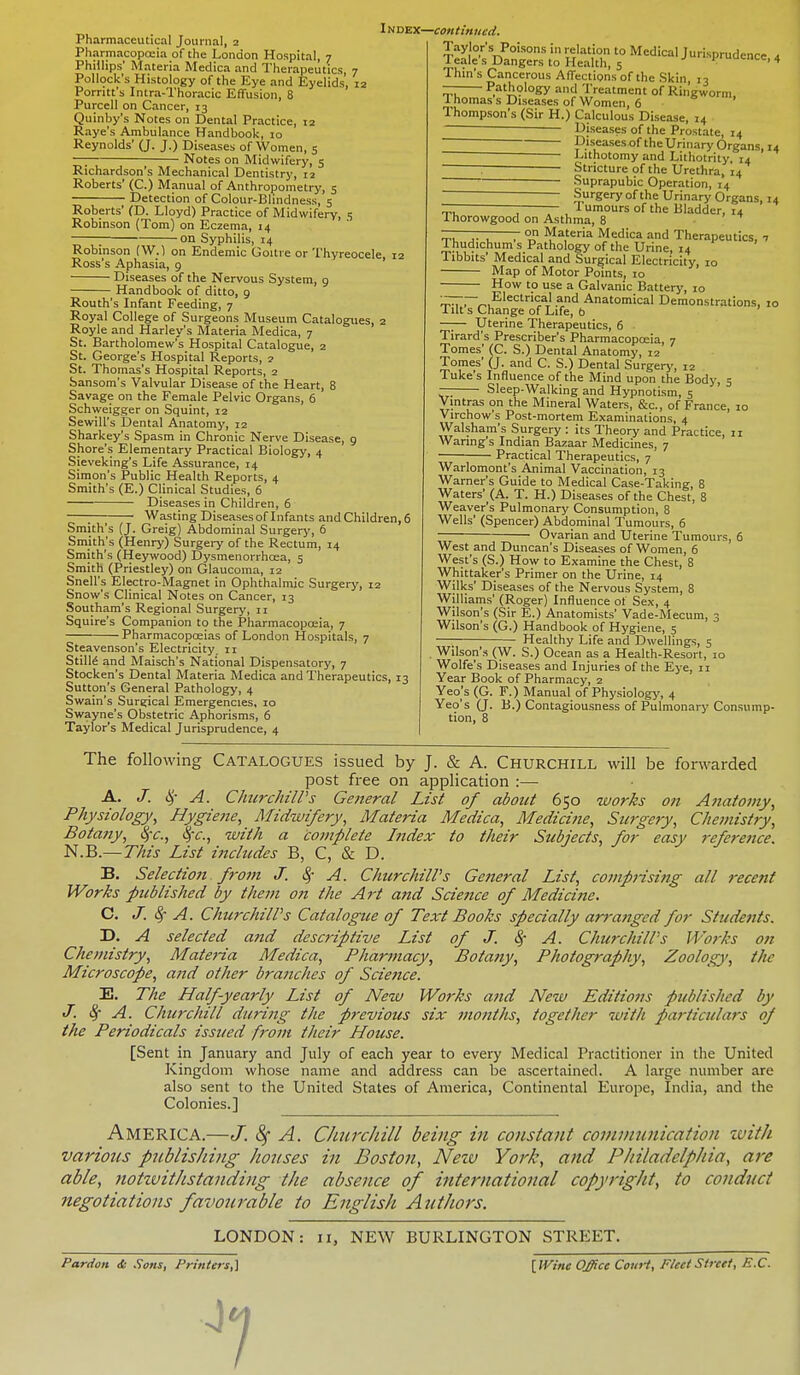 Pharmaceutical Journal, 2 Pharmacopoeia of the London Hospital, 7 Phillips' Materia Medica and Therapeutics, 7 Pollock's Histology of the Eye and Eyelids, 12 Porritt's Intra-Thoracic Effusion, 8 Purcell on Cancer, 13 Quinby's Notes on Dental Practice, 12 Raye's Ambulance Handbook, 10 Reynolds' (J. J.) Diseases of Women, 5 —; Notes on Midwifery, 5 Richardson's Mechanical Dentistry, 12 Roberts' (C.) Manual of Anthropometry, 5 ; Detection of Colour-Blindness, 5 Roberts' (D. Lloyd) Practice of Midwifery, 5 Robinson (Tom) on Eczema, 14 ; on Syphilis, 14 Robinson (W.) on Endemic Goitre or Thyreocele, 12 Ross's Aphasia, 9 Diseases of the Nervous System, 9 Handbook of ditto, 9 Routh's Infant Feeding, 7 Royal College of Surgeons Museum Catalogues, 2 Royle and Harley's Materia Medica, 7 St. Bartholomew's Hospital Catalogue, 2 St. George's Hospital Reports, 2 St. Thomas's Hospital Reports, 2 Sansom's Valvular Disease of the Heart, 8 Savage on the Female Pelvic Organs, 6 Schweigger on Squint, 12 Sewill's Dental Anatomy, 12 Sharkey's Spasm in Chronic Nerve Disease, 9 Shore's Elementary Practical Biology, 4 Sieveking's Life Assurance, 14 Simon's Public Health Reports, 4 Smith's (E.) Clinical Studies, 6 Diseases in Children, 6 ; Wasting Diseasesof Infants and Children, 6 Smith's (J. Greig) Abdominal Surgery, 6 Smith's (Henry) Surgery of the Rectum, 14 Smith's (Heywood) Dysmenorrhcea, 5 Smith (Priestley) on Glaucoma, 12 Snell's Electro-Magnet in Ophthalmic Surgery, 12 Snow's Clinical Notes on Cancer, 13 Southam's Regional Surgery, n Squire's Companion to the Pharmacopoeia, 7 Pharmacopoeias of London Hospitals, 7 Steavenson's Electricity, 11 Stills and Maisch's National Dispensatory, 7 Stocken's Dental Materia Medica and Therapeutics, 13 Sutton's General Pathology, 4 Swain's Surgical Emergencies, 10 Swayne's Obstetric Aphorisms, 6 Taylor's Medical Jurisprudence, 4 Index—continued. Taylor's Poisons in relation to Medical Jurisprudence 4 leale s Dangers to Health, 5 1 •c' 4 Thin's Cancerous Affections of the Skin 13 — Pathology and Treatment of Ringworm. Thomas's Diseases of Women, 6 Thompson's (Sir H.) Calculous Disease, 14 —————— Diseases of the Prostate, 14 — Diseases of the Urinary Organs, 14 ~~ Lithotomy and Lithotrity, 14 , Stricture of the Urethra, 14 ~~~~ Suprapubic Operation, 14 ■ Surgery of the Urinary Organs, 14 lumours of the Bladder, 14 Thorowgood on Asthma, 8 ——— on Materia Medica and Therapeutics, 7 Thudichum s Pathology of the Urine, 14 Tibbits' Medical and Surgical Electricity, 10 Map of Motor Points, 10 How to use a Galvanic Battery, 10 —— Electrical and Anatomical Demonstrations, 10 I lit s Change of Life, 6 —— Uterine Therapeutics, 6 Tirard's Prescriber's Pharmacopoeia, 7 Tomes' (C. S.) Dental Anatomy, 12 Tomes' (J. and C. S.) Dental Surgery, 12 Tuke's Influence of the Mind upon the Body, 5 — Sleep-Walking and Hypnotism, 5 Vintras on the Mineral Waters, &c, of France, io Virchow's Post-mortem Examinations, 4 Walsham's Surgery : its Theory and Practice, 11 Wanng's Indian Bazaar Medicines, 7 Practical Therapeutics, 7 Warlomont's Animal Vaccination, 13 Warner's Guide to Medical Case-Taking, 8 Waters' (A. T. H.) Diseases of the Chest, 8 Weaver's Pulmonary Consumption, 8 Wells' (Spencer) Abdominal Tumours, 6 Ovarian and Uterine Tumours, 6 West and Duncan's Diseases of Women, 6 West's (S.) How to Examine the Chest, 8 Whittaker's Primer on the Urine, 14 Wilks' Diseases of the Nervous System, 8 Williams' (Roger) Influence of Sex, 4 Wilson's (Sir E.) Anatomists' Vade-Mecum, 3 Wilson's (G.) Handbook of Hygiene, 5 Healthy Life and Dwellings, 5 . Wilson's (W. S.) Ocean as a Health-Resort, 10 Wolfe's Diseases and Injuries of the Eye, 11 Year Book of Pharmacy, 2 Yeo's (G. F.) Manual of Physiology, 4 Yeo's (J. B.) Contagiousness of Pulmonary Consump- tion, 8 The following Catalogues issued by J. & A. Churchill will be forwarded post free on application :—■ A. J. § A. Churchill's General List of about 650 works on Anatomy, Physiology, Hygiene, Midwifery, Materia Medica, Medici?ie, Surgery, Chemistry, Bota?iy, fyc, fyc, with a complete Index to their Subjects, for easy reference. N.B.— This List includes B, C, & D. B. Selection from J. ey A. Churchill's General List, comprising all recent Works published by them on the Art and Science of Medicine. C. J. 8r A. Churchill's Catalogue of Text Books specially arranged for Students. D. A selected and descriptive List of J. § A. Churchill's Works on Chemistry, Materia Medica, Pharmacy, Botany, Photography, Zoology, the Microscope, and other branches of Science. E. The Half-yearly List of New Works and New Editions published by J. 8f A. Churchill during the previous six months, together with particulars of the Periodicals issued from their House. [Sent in January and July of each year to every Medical Practitioner in the United Kingdom whose name and address can be ascertained. A large number are also sent to the United States of America, Continental Europe, India, and the Colonies.] AMERICA.—J. 8f A. Churchill being in constant communication with various publishing houses in Boston, Neiv York, and Philadelphia, are able, notivithstanding the absence of international copyright, to conduct negotiations favourable to English Authors. LONDON: 11, NEW BURLINGTON STREET. Pardon & Sons, Printers,] [IVinc Office Court, Fleet Street, B.C. J7