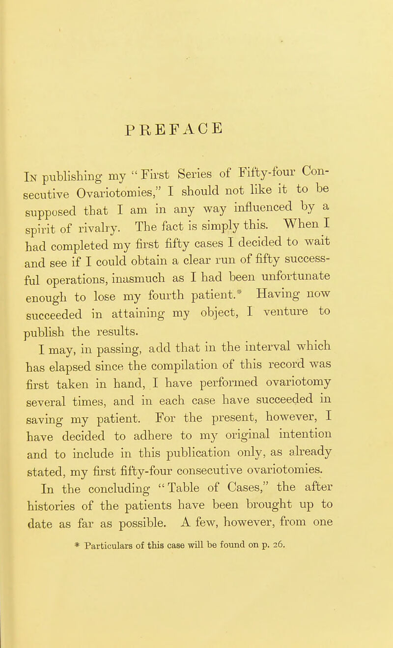 PREFACE In publishing my First Series of Fifty-four Con- secutive Ovariotomies, I should not like it to be supposed that I am in any way influenced by a spirit of rivalry. The fact is simply this. When I had completed my first fifty cases I decided to wait and see if I could obtain a clear run of fifty success- ful operations, inasmuch as I had been unfortunate enough to lose my fourth patient.'* Having now succeeded in attaining my object, I venture to publish the results. I may, in passing, add that in the interval which has elapsed since the compilation of this record was first taken in hand, I have performed ovariotomy several times, and in each case have succeeded in saving my patient. For the present, however, I have decided to adhere to my original intention and to include in this publication only, as already stated, my first fifty-four consecutive ovariotomies. In the concluding Table of Cases, the after histories of the patients have been brought up to date as far as possible. A few, however, from one * Particulars of this case will be found on p. 26.