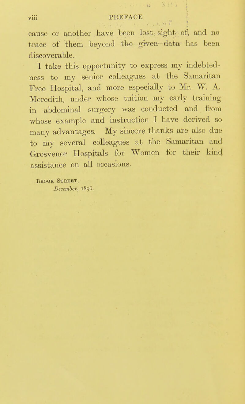 viii PREFACE cause or another have been lost: sight of, and no trace of them beyond the given data has been discoverable. I take this opportunity to express my indebted- ness to my senior colleagues at the Samaritan Free Hospital, and more especially to Mr. W. A. Meredith,, under whose tuition my early training in abdominal surgery was conducted and from whose example and instruction I have derived so many advantages. My sincere thanks are also clue to my several colleagues at the Samaritan and Grosvenor Hospitals for Women for their kind assistance on all occasions. Brook Street, December, 1896.