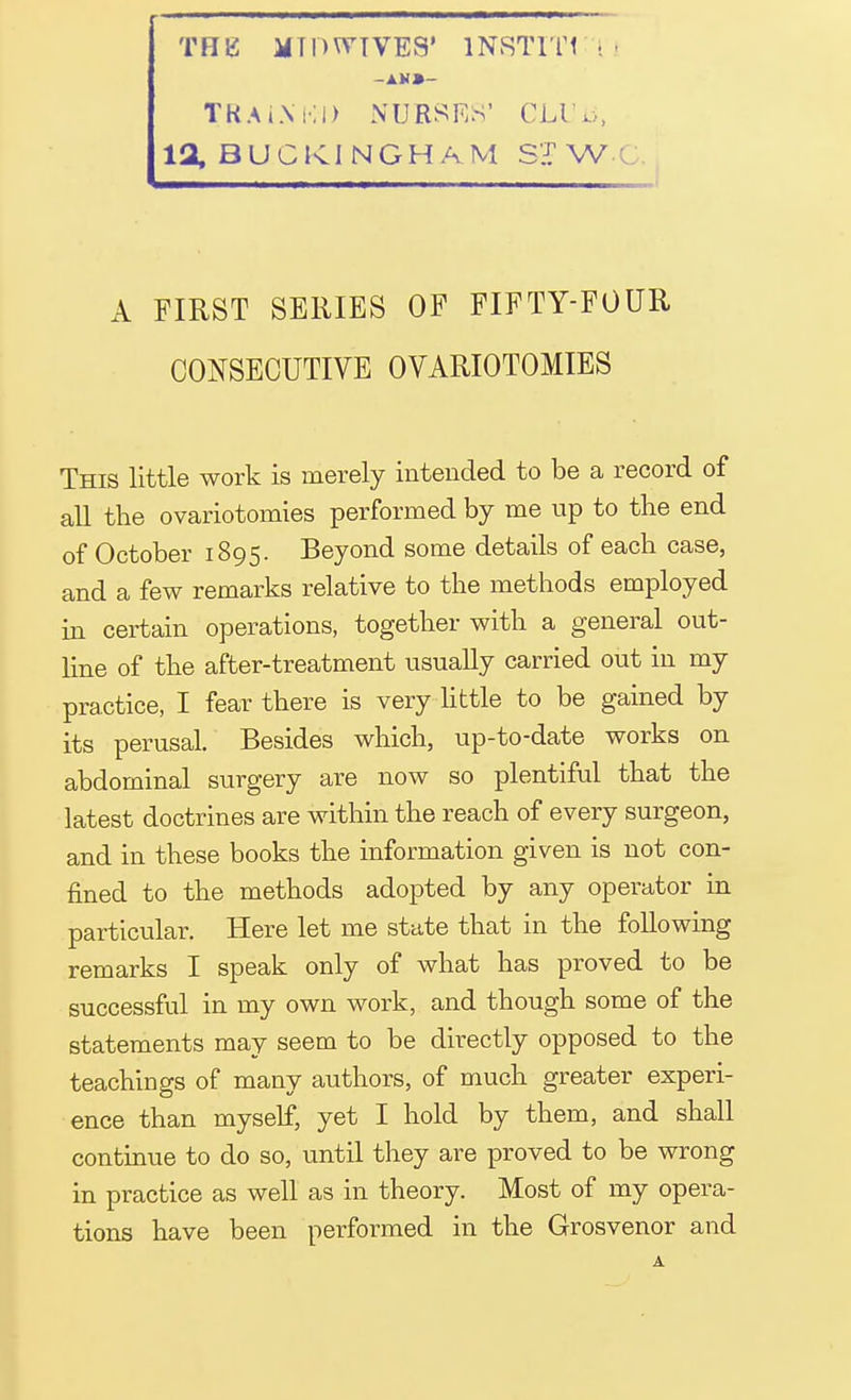 THE JIT P WIVES' 1NSTIT1 ! TKA iX KI> NURSES' CLl',>, 12, BUCKINGHAM ST W ' A FIRST SERIES OF FIFTY-FOUR CONSECUTIVE OVARIOTOMIES This little work is merely intended to be a record of all the ovariotomies performed by me up to the end of October 1895. Beyond some details of each case, and a few remarks relative to the methods employed in certain operations, together with a general out- line of the after-treatment usually carried out in my practice, I fear there is very little to be gained by its perusal. Besides which, up-to-date works on abdominal surgery are now so plentiful that the latest doctrines are within the reach of every surgeon, and in these books the information given is not con- fined to the methods adopted by any operator in particular. Here let me state that in the following remarks I speak only of what has proved to be successful in my own work, and though some of the statements may seem to be directly opposed to the teachings of many authors, of much greater experi- ence than myself, yet I hold by them, and shall continue to do so, until they are proved to be wrong in practice as well as in theory. Most of my opera- tions have been performed in the Grosvenor and