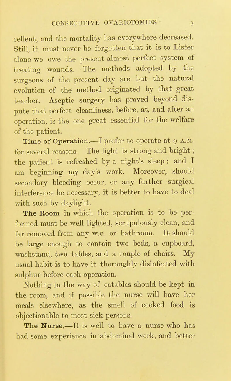 cellent, and the mortality has everywhere decreased. Still, it must never be forgotten that it is to Lister alone we owe the present almost perfect system of treating wounds. The methods adopted by the surgeons of the present day are but the natural evolution of the method originated by that great teacher. Aseptic surgery has proved beyond dis- pute that perfect cleanliness, before, at, and after an operation, is the one great essential for the welfare of the patient. Time of Operation.—I prefer to operate at 9 a.m. for several reasons. The light is strong and bright; the patient is refreshed by a night's sleep; and I am beginning my day's work. Moreover, should secondary bleeding occur, or any further surgical interference be necessary, it is better to have to deal with such by daylight. The Room in which the operation is to be per- formed must be well lighted, scrupulously clean, and far removed from any w.c. or bathroom. It should be large enough to contain two beds, a cupboard, washstand, two tables, and a couple of chairs. My usual habit is to have it thoroughly disinfected with sulphur before each operation. Nothing in the way of eatables should be kept in the room, and if possible the nurse will have her meals elsewhere, as the smell of cooked food is objectionable to most sick persons. The Nurse.—It is well to have a nurse who has had some experience in abdominal work, and better