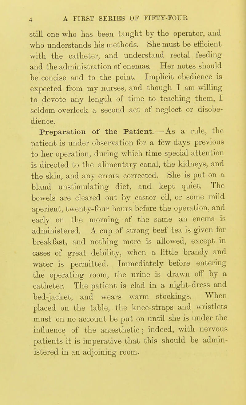 still one who has been taught by the operator, and who understands his methods. She must be efficient with the catheter, and understand rectal feeding and the administration of enemas. Her notes should be concise and to the point. Implicit obedience is expected from my nurses, and though I am willing to devote any length of time to teaching them, I seldom overlook a second act of neglect or disobe- dience. Preparation of the Patient.—As a rule, the patient is under observation for a few days previous to her operation, during which time special attention is directed to the alimentary canal, the kidneys, and the skin, and any errors corrected. She is put on a bland unstimulating diet, and kept quiet. The bowels are cleared out by castor oil, or some mild aperient, twenty-four hours before the operation, and early on the morning of the same an enema is administered. A cup of strong beef tea is given for breakfast, and nothing more is allowed, except in cases of great debility, when a little brandy and water is permitted. Immediately before entering the operating room, the urine is drawn off by a catheter. The patient is clad in a night-dress and bed-jacket, and wears warm stockings. When placed on the table, the knee-straps and wristlets must on no account be put on until she is under the influence of the anaesthetic; indeed, with nervous patients it is imperative that this should be admin- istered in an adjoining room.