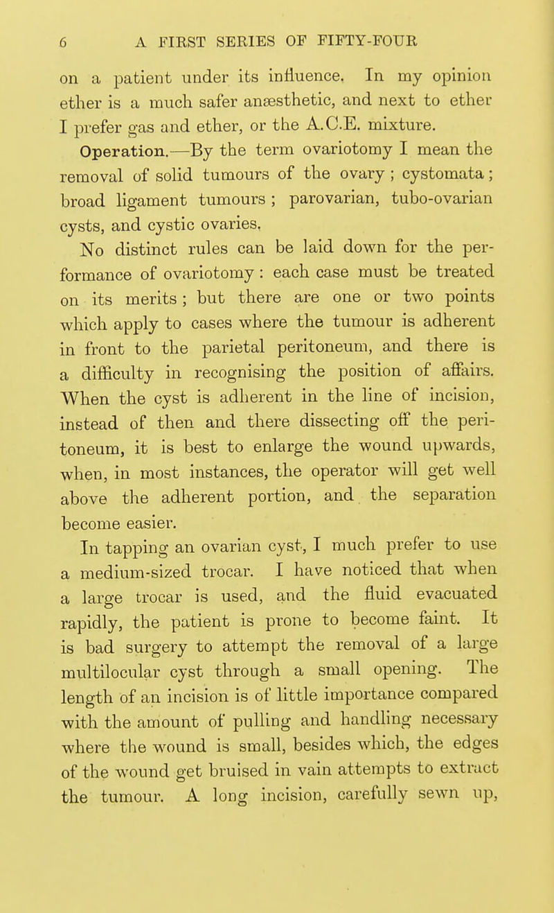 on a patient under its influence. In my opinion ether is a much safer anaesthetic, and next to ether I prefer gas and ether, or the A.C.E. mixture. Operation.—By the term ovariotomy I mean the removal of solid tumours of the ovary ; cystomata; broad ligament tumours ; parovarian, tubo-ovarian cysts, and cystic ovaries. No distinct rules can be laid down for the per- formance of ovariotomy : each case must be treated on its merits; but there are one or two points which apply to cases where the tumour is adherent in front to the parietal peritoneum, and there is a difficulty in recognising the position of affairs. When the cyst is adherent in the line of incision, instead of then and there dissecting off the peri- toneum, it is best to enlarge the wound upwards, when, in most instances, the operator will get well above the adherent portion, and the separation become easier. In tapping an ovarian cyst, I much prefer to use a medium-sized trocar. I have noticed that when a large trocar is used, and the fluid evacuated rapidly, the patient is prone to become faint. It is bad surgery to attempt the removal of a large multilocular cyst through a small opening. The length of an incision is of little importance compared with the amount of pulling and handling necessary where the wound is small, besides which, the edges of the wound get bruised in vain attempts to extract the tumour. A long incision, carefully sewn up,