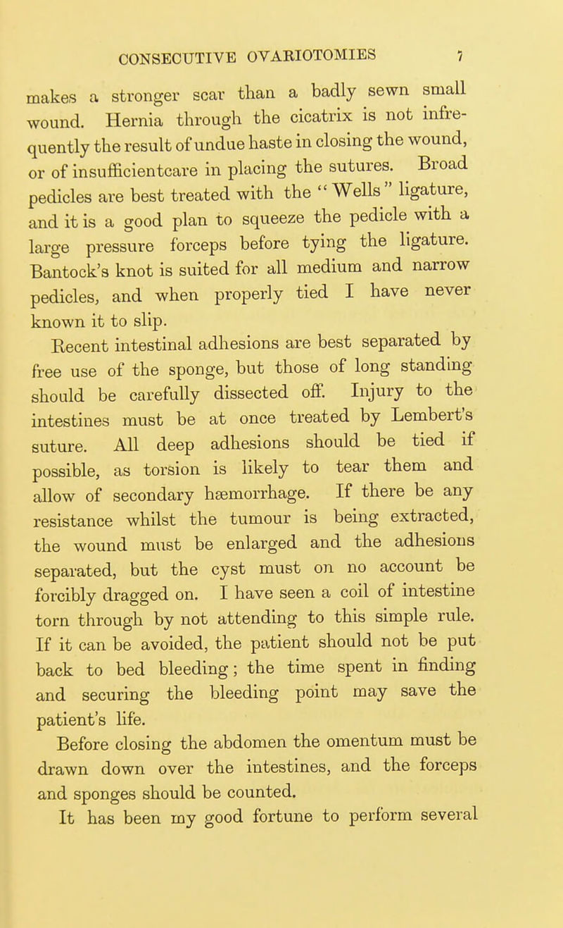 makes a stronger scar than a badly sewn small wound. Hernia through the cicatrix is not infre- quently the result of undue haste in closing the wound, or of insufficientcare in placing the sutures. Broad pedicles are best treated with the  Wells ligature, and it is a good plan to squeeze the pedicle with a large pressure forceps before tying the ligature. Bantock's knot is suited for all medium and narrow pedicles, and when properly tied I have never known it to slip. Kecent intestinal adhesions are best separated by free use of the sponge, but those of long standing should be carefully dissected off. Injury to the intestines must be at once treated by Lembert's suture. All deep adhesions should be tied if possible, as torsion is likely to tear them and allow of secondary hsemorrhage. If there be any resistance whilst the tumour is being extracted, the wound must be enlarged and the adhesions separated, but the cyst must on no account be forcibly dragged on. I have seen a coil of intestine torn through by not attending to this simple rule. If it can be avoided, the patient should not be put back to bed bleeding; the time spent in finding and securing the bleeding point may save the patient's life. Before closing the abdomen the omentum must be drawn down over the intestines, and the forceps and sponges should be counted. It has been my good fortune to perform several