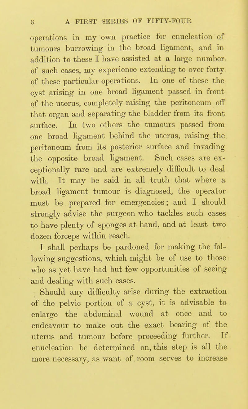 operations in my own practice for enucleation of tumours burrowing in the broad ligament, and in addition to these I have assisted at a large number of such cases, my experience extending to over forty of these particular operations. In one of these the cyst arising in one broad ligament passed in front of the uterus, completely raising the peritoneum off that organ and separating the bladder from its front surface. In two others the tumours passed from one broad ligament behind the uterus, raising the peritoneum from its posterior surface and invading the opposite broad ligament. Such cases are ex- ceptionally rare and are extremely difficult to deal with. It may be said in all truth that where a broad ligament tumour is diagnosed, the operator must be prepared for emergencies; and I should strongly advise the surgeon who tackles such cases to have plenty of sponges at hand, and at least two dozen forceps within reach. I shall perhaps be pardoned for making the fol- lowing suggestions, which might be of use to those who as yet have had but few opportunities of seeing and dealing with such cases. Should any difficulty arise during the extraction of the pelvic portion of a cyst, it is advisable to enlarge the abdominal wound at once and to endeavour to make out the exact bearing of the uterus and tumour before proceeding further. If enucleation be determined on, this step is all the more necessary, as want of . room serves to increase