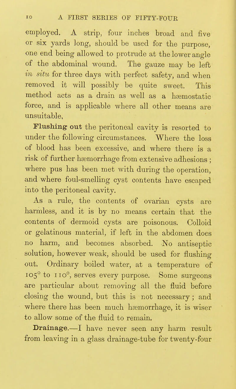 employed. A strip, four inches broad and five or six yards long, should be used for the purpose, one end being allowed to protrude at the lower angle of the abdominal wound. The gauze may be left in situ for three days with perfect safety, and when removed it will possibly be quite sweet. This method acts as a drain as well as a haemostatic force, and is applicable where all other means are unsuitable, Flushing out the peritoneal cavity is resorted to under the following circumstances. Where the loss of blood has been excessive, and where there is a risk of further haemorrhage from extensive adhesions ; where pus has been met with during the operation, and where foul-smelling cyst contents have escaped into the peritoneal cavity. As a rule, the contents of ovarian cysts are harmless, and it is by no means certain that the contents of dermoid cysts are poisonous. Colloid or gelatinous material, if left in the abdomen does no harm, and becomes absorbed. No antiseptic solution, however weak, should be used for flushing out. Ordinary boiled water, at a temperature of 1050 to no°, serves every purpose. Some surgeons are particular about removing all the fluid before closing the wound, but this is not necessary ; and where there has been much haemorrhage, it is wiser to allow some of the fluid to remain. Drainage.—I have never seen any harm result from leaving in a glass drainage-tube for twenty-four