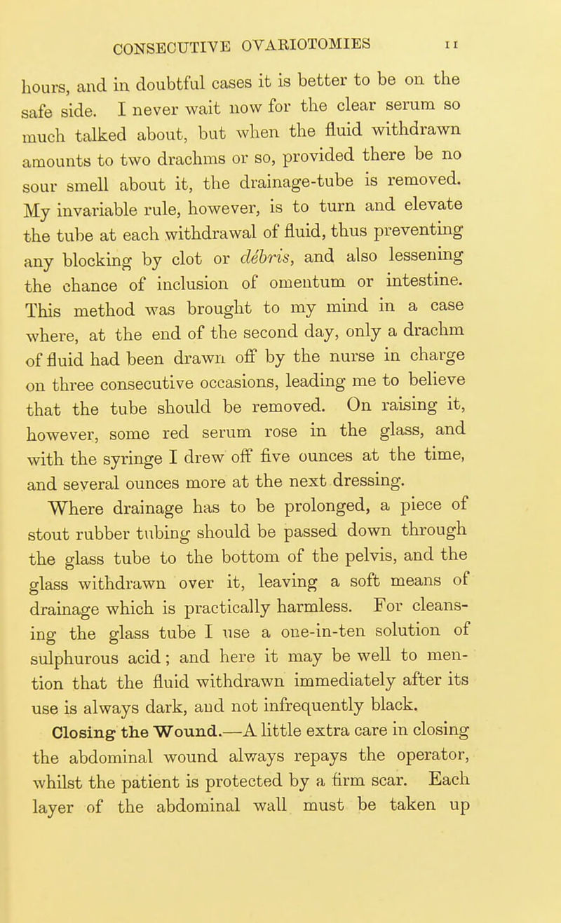 hours, and in doubtful cases it is better to be on the safe side. I never wait now for the clear serum so much talked about, but when the fluid withdrawn amounts to two drachms or so, provided there be no sour smell about it, the drainage-tube is removed. My invariable rule, however, is to turn and elevate the tube at each withdrawal of fluid, thus preventing any blocking by clot or debris, and also lessening the chance of inclusion of omentum or intestine. This method was brought to my mind in a case where, at the end of the second day, only a drachm of fluid had been drawn off by the nurse in charge on three consecutive occasions, leading me to believe that the tube should be removed. On raising it, however, some red serum rose in the glass, and with the syringe I drew off five ounces at the time, and several ounces more at the next dressing. Where drainage has to be prolonged, a piece of stout rubber tubing should be passed down through the glass tube to the bottom of the pelvis, and the glass withdrawn over it, leaving a soft means of drainage which is practically harmless. For cleans- ing the glass tube I use a one-in-ten solution of sulphurous acid; and here it may be well to men- tion that the fluid withdrawn immediately after its use is always dark, and not infrequently black. Closing the Wound.—A little extra care in closing the abdominal wound always repays the operator, whilst the patient is protected by a firm scar. Each layer of the abdominal wall must be taken up