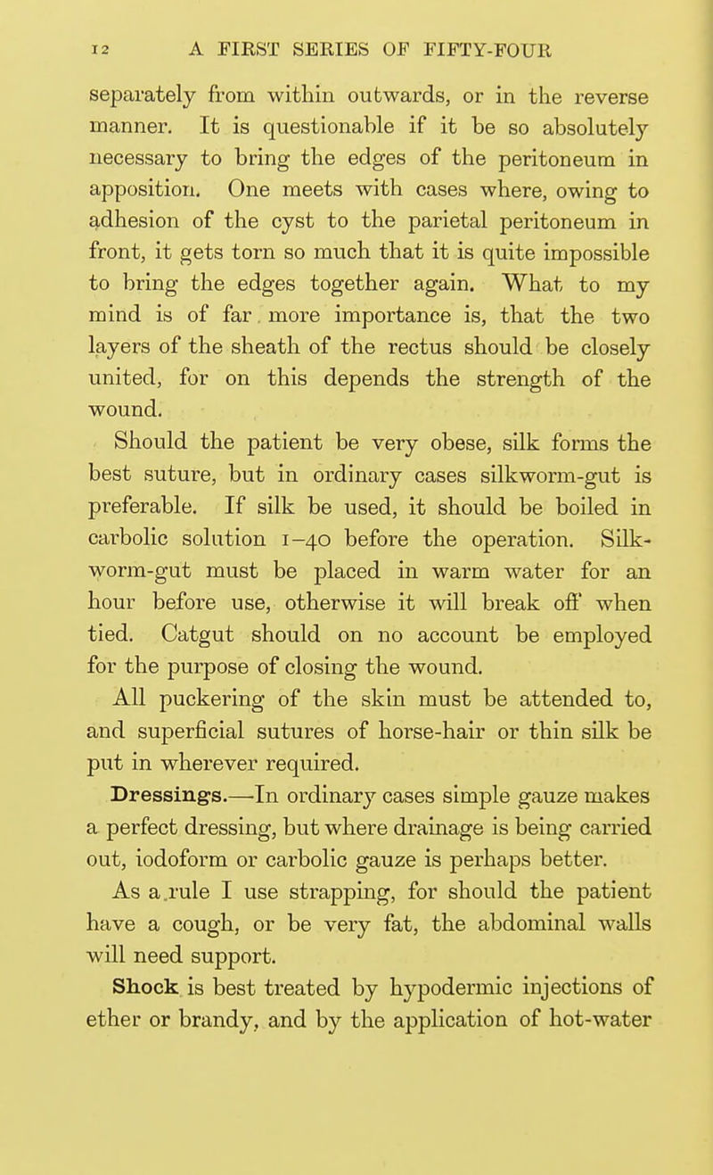 separately from within outwards, or in the reverse manner. It is questionable if it be so absolutely necessary to bring the edges of the peritoneum in apposition. One meets with cases where, owing to adhesion of the cyst to the parietal peritoneum in front, it gets torn so much that it is quite impossible to bring the edges together again. What to my mind is of far. more importance is, that the two layers of the sheath of the rectus should be closely united, for on this depends the strength of the wound. Should the patient be very obese, silk forms the best suture, but in ordinary cases silkworm-gut is preferable. If silk be used, it should be boiled in carbolic solution 1-40 before the operation. Silk- worm-gut must be placed in warm water for an hour before use, otherwise it will break off when tied. Catgut should on no account be employed for the purpose of closing the wound. All puckering of the skin must be attended to, and superficial sutures of horse-hair or thin silk be put in wherever required. Dressings.—In ordinary cases simple gauze makes a perfect dressing, but where drainage is being carried out, iodoform or carbolic gauze is perhaps better. As a.rule I use strapping, for should the patient have a cough, or be very fat, the abdominal walls will need support. Shock is best treated by hypodermic injections of ether or brandy, and by the application of hot-water