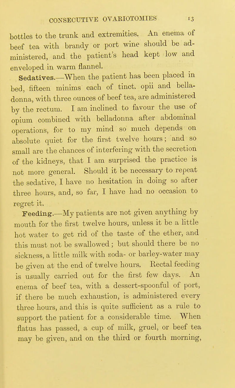 bottles to the trunk and extremities. An enema of beef tea with brandy or port wine should be ad- ministered, and the patient's head kept low and enveloped in warm flannel. Sedatives.—When the patient has been placed in bed, fifteen minims each of tinct. opii and bella- donna, with three ounces of beef tea, are administered by the rectum. I am inclined to favour the use of opium combined with belladonna after abdominal operations, for to my mind so much depends on absolute quiet for the first twelve hours; and so small are the chances of interfering with the secretion of the kidneys, that I am surprised the practice is not more general. Should it be necessary to repeat the sedative, I have no hesitation in doing so after three hours, and, so far, I have had no occasion to regret it. Feeding.—My patients are not given anything by mouth for the first twelve hours, unless it be a little hot water to get rid of the taste of the ether, and this must not be swallowed; but should there be no sickness, a little milk with soda- or barley-water may be given at the end of twelve hours. Rectal feeding is usually carried out for the first few days. An enema of beef tea, with a dessert-spoonful of port, if there be much exhaustion, is administered every three hours, and this is quite sufficient as a rule to support the patient for a considerable time. When flatus has passed, a cup of milk, gruel, or beef tea may be given, and on the third or fourth morning,