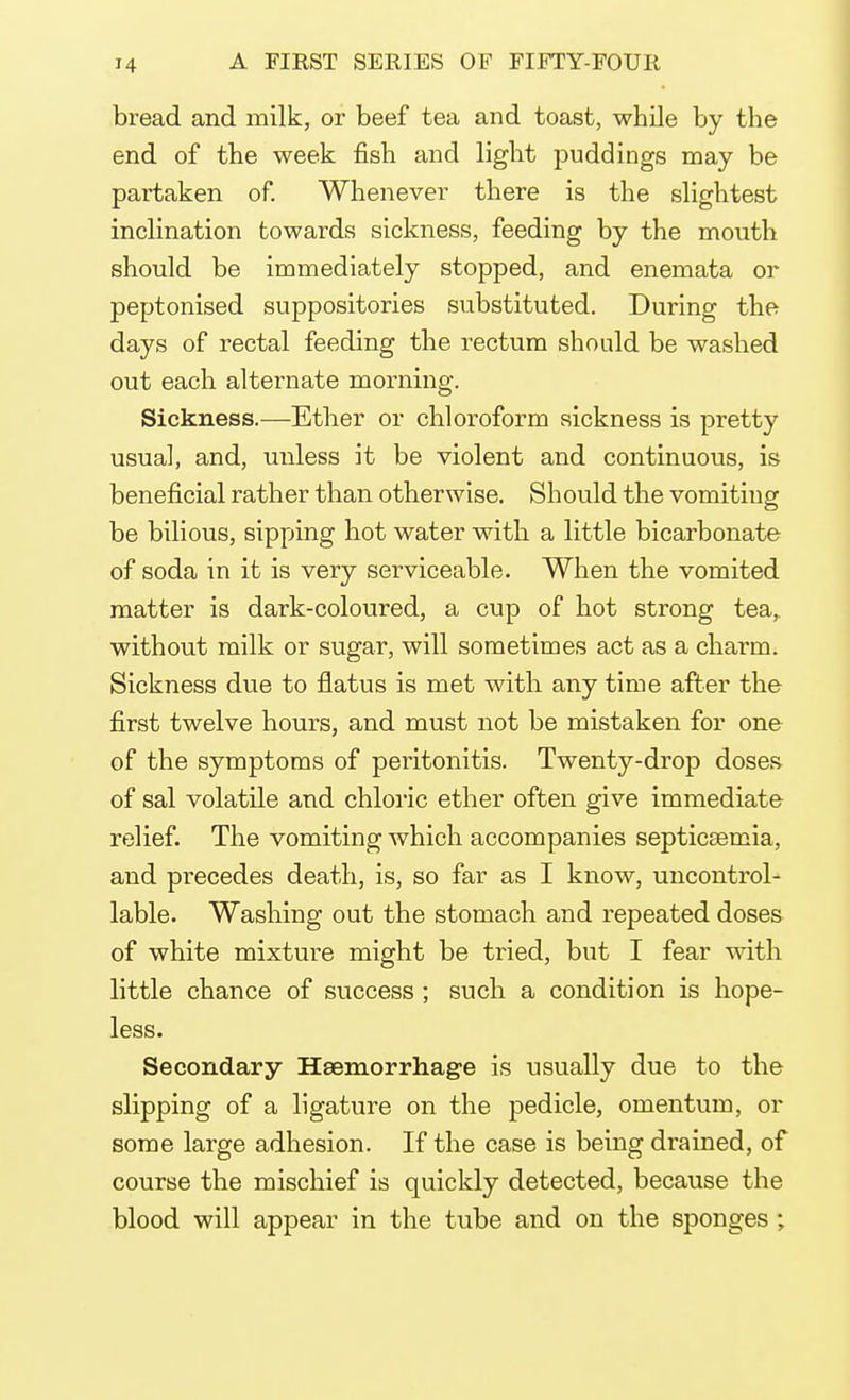 bread and milk, or beef tea and toast, while by the end of the week fish and light puddings may be partaken of. Whenever there is the slightest inclination towards sickness, feeding by the mouth should be immediately stopped, and enemata or peptonised suppositories substituted. During the days of rectal feeding the rectum should be washed out each alternate morning. Sickness.—Ether or chloroform sickness is pretty usual, and, unless it be violent and continuous, is beneficial rather than otherwise. Should the vomiting be bilious, sipping hot water with a little bicarbonate of soda in it is very serviceable. When the vomited matter is dark-coloured, a cup of hot strong tea, without milk or sugar, will sometimes act as a charm. Sickness due to flatus is met with any time after the first twelve hours, and must not be mistaken for one of the symptoms of peritonitis. Twenty-drop doses of sal volatile and chloric ether often give immediate relief. The vomiting which accompanies septicemia, and precedes death, is, so far as I know, uncontrol- lable. Washing out the stomach and repeated doses of white mixture might be tried, but I fear with little chance of success ; such a condition is hope- less. Secondary Haemorrhage is usually due to the slipping of a ligature on the pedicle, omentum, or some large adhesion. If the case is being drained, of course the mischief is quickly detected, because the blood will appear in the tube and on the sponges ;