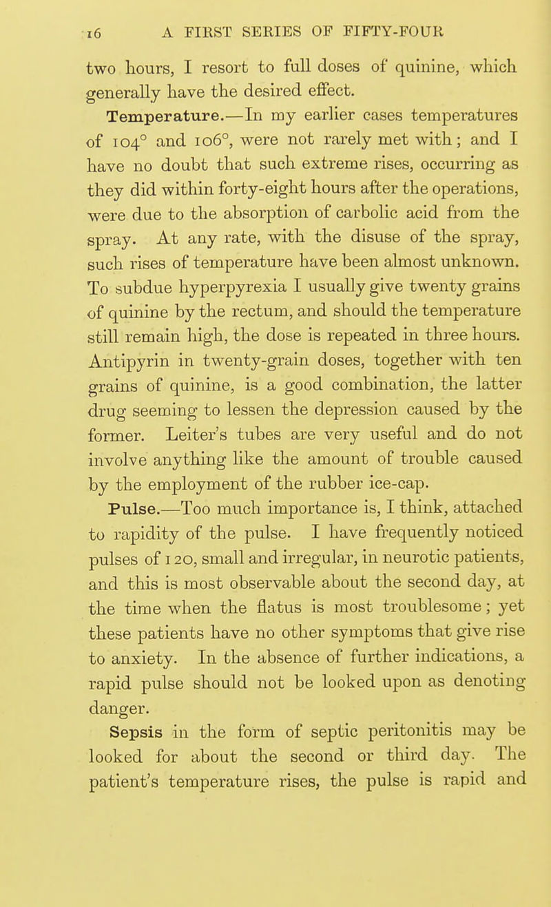 two hours, I resort to full doses of quinine, which generally have the desired effect. Temperature.—In my earlier cases tempei*atures of 104° and 1060, were not rarely met with; and I have no doubt that such extreme rises, occurring as they did within forty-eight hours after the operations, were due to the absorption of carbolic acid from the spray. At any rate, with the disuse of the spray, such rises of temperature have been almost unknown. To subdue hyperpyrexia I usually give twenty grains of quinine by the rectum, and should the temperature still remain high, the dose is repeated in three hours. Antipyrin in twenty-grain doses, together with ten grains of quinine, is a good combination, the latter drug seeming to lessen the depression caused by the former. Leiter's tubes are very useful and do not involve anything like the amount of trouble caused by the employment of the rubber ice-cap. Pulse.—Too much importance is, I think, attached to rapidity of the pulse. I have frequently noticed pulses of 120, small and irregular, in neurotic patients, and this is most observable about the second day, at the time when the flatus is most troublesome; yet these patients have no other symptoms that give rise to anxiety. In the absence of further indications, a rapid pulse should not be looked upon as denoting danger. Sepsis in the form of septic peritonitis may be looked for about the second or third day. The patient's temperature rises, the pulse is rapid and