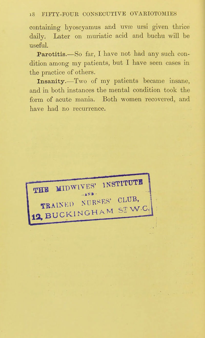 containing hyoscyanms and uvae ursi given thrice daily. Later on muriatic acid and buchu will be useful. Parotitis.—So far, I have not had any such con- dition among my patients, but I have seen cases in the practice of others. Insanity.—Two of my patients became insane, and in both instances the mental condition took the form of acute mania. Both women recovered, and have had no recurrence.