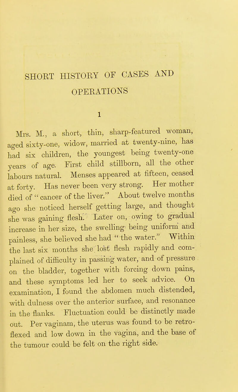 SHORT HISTORY OF CASES AND OPERATIONS 1 Mrs. M., a short, thin, sharp-featured woman, aged sixty-one, widow, married at twenty-nine, has had six children, the youngest being twenty-one years of age. First child stillborn, all the other labours natural. Menses appeared at fifteen, ceased at forty. Has never been very strong. Her mother died of  cancer of the liver. About twelve months ago she noticed herself getting large, and thought she was gaining flesh. Later on, owing to gradual increase in her size, the swellings being uniform and painless, she believed she had  the water. Within the last six months she . lost flesh rapidly and com- plained of difficulty in passing water, and of pressure on the bladder, together with forcing down pains, and these symptoms led her to seek advice. On examination, I found the abdomen much distended, with dulness over the anterior surface, and resonance in the flanks. Fluctuation could be distinctly made out. Per vaginam, the uterus was found to be retro- flexed and low down in the vagina, and the base of the tumour could be felt on the right side.