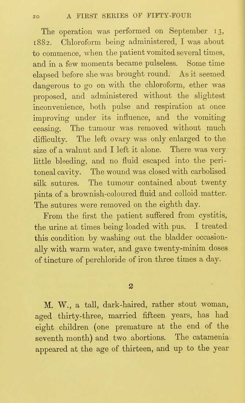 The operation was performed on September 13, 1882. Chloroform being administered, I was about to commence, when the patient vomited several times, and in a few moments became pulseless. Some time elapsed before she was brought round. As it seemed dangerous to go on with the chloroform, ether was proposed, and administered without the slightest inconvenience, both pulse and respiration at once improving under its influence, and the vomiting ceasing. The tumour was removed without much difficulty. The left ovary was only enlarged to the size of a walnut and I left it alone. There was very little bleeding, and no fluid escaped into the peri- toneal cavity. The wound was closed with carbolised silk sutures. The tumour contained about twenty pints of a brownish-coloured fluid and colloid matter. The sutures were removed on the eighth day. From the first the patient suffered from cystitis, the urine at times being loaded with pus. I treated this condition by washing out the bladder occasion- ally with warm water, and gave twenty-minim doses of tincture of perchloride of iron three times a day. 2 M. W., a tall, dark-haired, rather stout woman, aged thirty-three, married fifteen years, has had eight children (one premature at the end of the seventh month) and two abortions. The catamenia appeared at the age of thirteen, and up to the year
