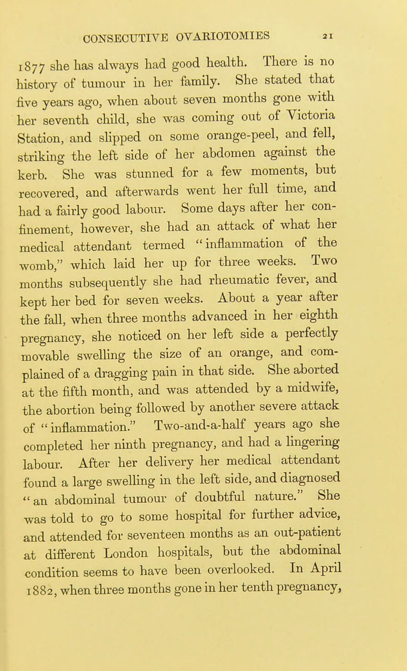 1877 she has always had good health. There is no history of tumour in her family. She stated that five years ago, when about seven months gone with her seventh child, she was coming out of Victoria Station, and slipped on some orange-peel, and fell, striking the left side of her abdomen against the kerb. She was stunned for a few moments, but recovered, and afterwards went her full time, and had a fairly good labour. Some days after her con- finement, however, she had an attack of what her medical attendant termed inflammation of the womb, which laid her up for three weeks. Two months subsequently she had rheumatic fever, and kept her bed for seven weeks. About a year after the fall, when three months advanced in her eighth pregnancy, she noticed on her left side a perfectly movable swelling the size of an orange, and com- plained of a dragging pain in that side. She aborted at the fifth month, and was attended by a midwife, the abortion being followed by another severe attack of  inflammation. Two-and-a-half years ago she completed her ninth pregnancy, and had a lingering labour. After her delivery her medical attendant found a large swelling in the left side, and diagnosed an abdominal tumour of doubtful nature. She was told to go to some hospital for further advice, and attended for seventeen months as an out-patient at different London hospitals, but the abdominal condition seems to have been overlooked. In April 1882, when three months gone in her tenth pregnancy,