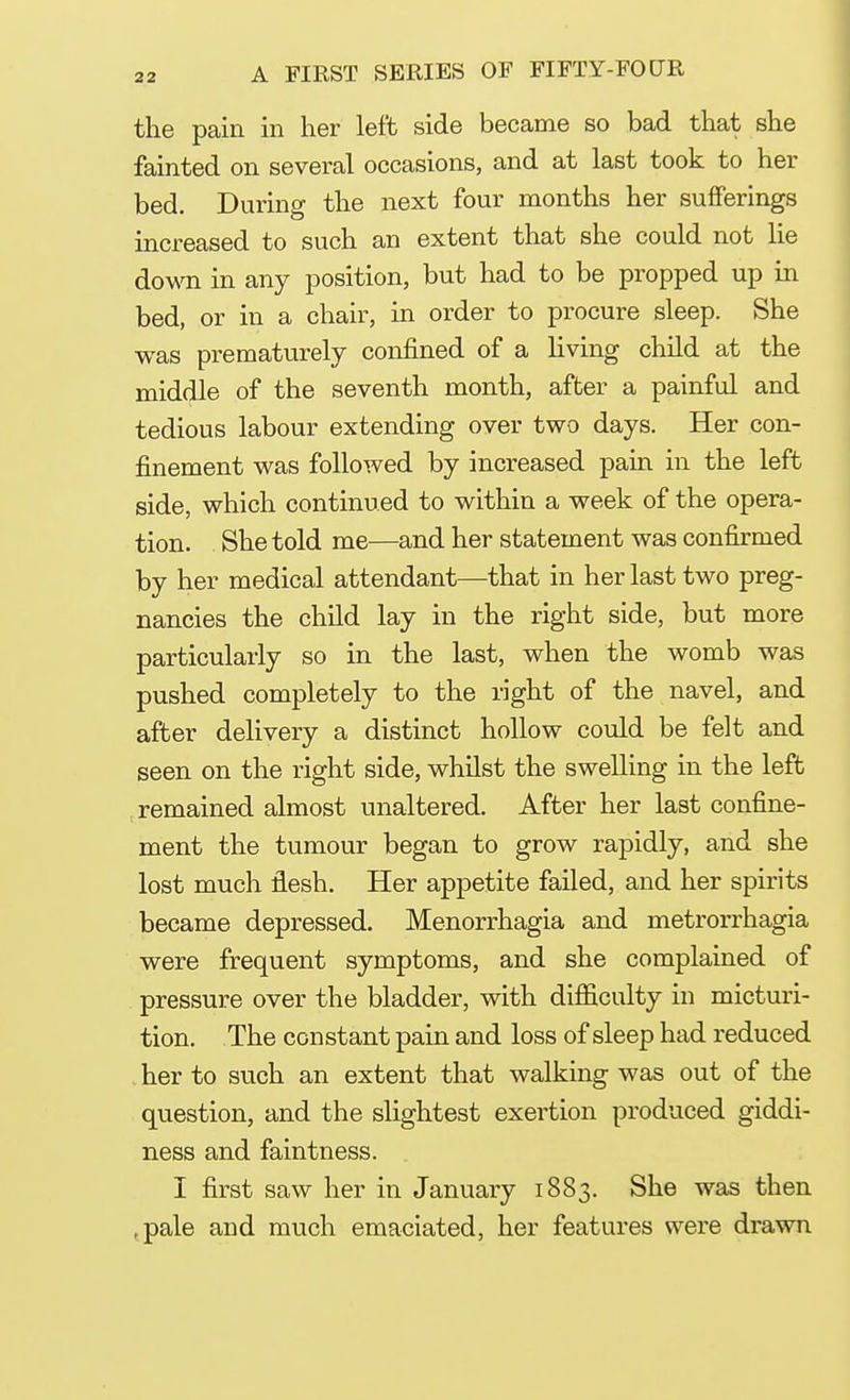 the pain in her left side became so bad that she fainted on several occasions, and at last took to her bed. During the next four months her sufferings increased to such an extent that she could not He down in any position, but had to be propped up in bed, or in a chair, in order to procure sleep. She was prematurely confined of a living child at the middle of the seventh month, after a painful and tedious labour extending over two days. Her con- finement was followed by increased pain in the left side, which continued to within a week of the opera- tion. She told me—and her statement was confirmed by her medical attendant—that in her last two preg- nancies the child lay in the right side, but more particularly so in the last, when the womb was pushed completely to the right of the navel, and after delivery a distinct hollow could be felt and seen on the right side, whilst the swelling in the left remained almost unaltered. After her last confine- ment the tumour began to grow rapidly, and she lost much flesh. Her appetite failed, and her spirits became depressed. Menorrhagia and metrorrhagia were frequent symptoms, and she complained of pressure over the bladder, with difficulty in micturi- tion. The constant pain and loss of sleep had reduced her to such an extent that walking was out of the question, and the slightest exertion produced giddi- ness and faintness. I first saw her in January 1883. She was then ,pale and much emaciated, her features were drawn