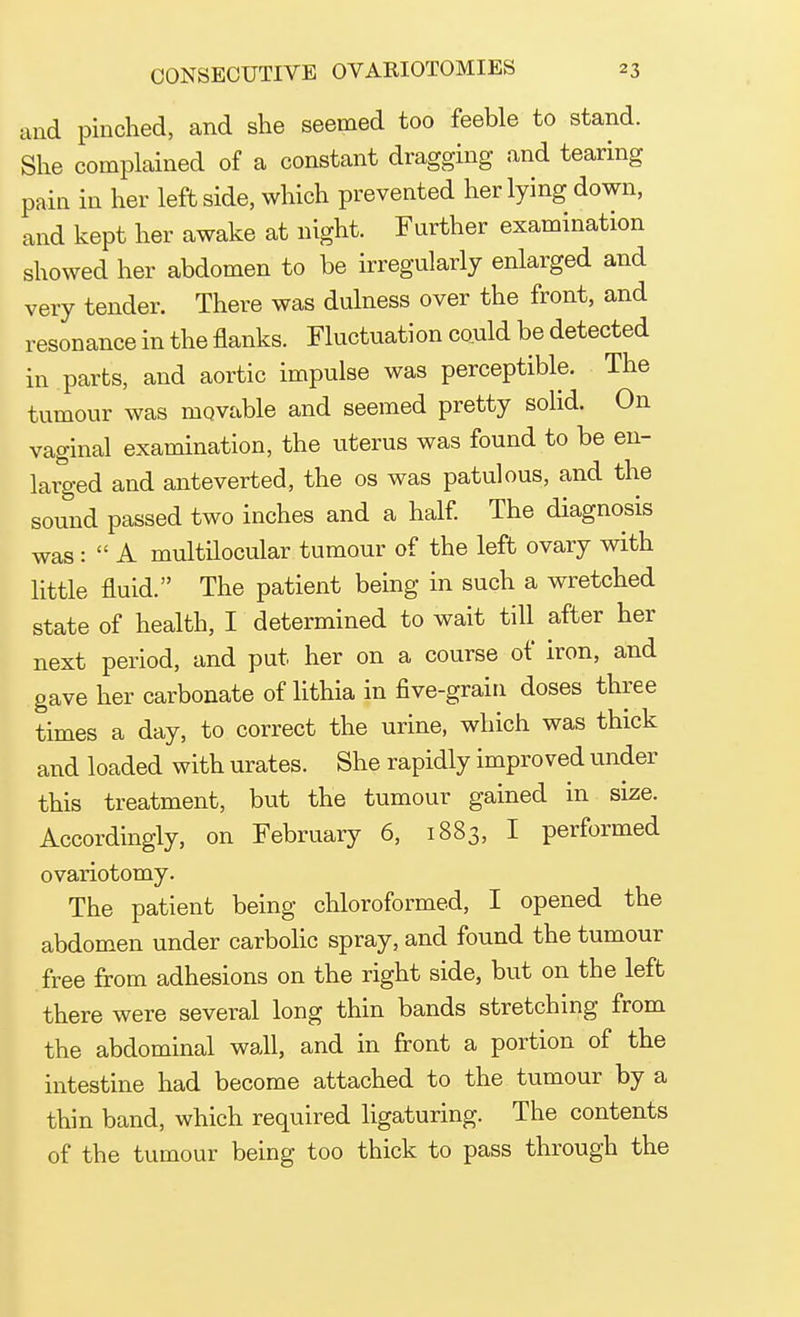 and pinched, and she seemed too feeble to stand. She complained of a constant dragging and tearing pain in her leftside, which prevented her lying down, and kept her awake at night. Further examination showed her abdomen to be irregularly enlarged and very tender. There was dulness over the front, and resonance in the flanks. Fluctuation could be detected in parts, and aortic impulse was perceptible. The tumour was movable and seemed pretty solid. On vaginal examination, the uterus was found to be en- larged and anteverted, the os was patulous, and the sound passed two inches and a half. The diagnosis was :  A multilocular tumour of the left ovary with little fluid. The patient being in such a wretched state of health, I determined to wait till after her next period, and put her on a course of iron, and gave her carbonate of lithia in five-grain doses three times a day, to correct the urine, which was thick and loaded with urates. She rapidly improved under this treatment, but the tumour gained in size. Accordingly, on February 6, 1883, I performed ovariotomy. The patient being chloroformed, I opened the abdomen under carbolic spray, and found the tumour free from adhesions on the right side, but on the left there were several long thin bands stretching from the abdominal wall, and in front a portion of the intestine had become attached to the tumour by a thin band, which required ligaturing. The contents of the tumour being too thick to pass through the
