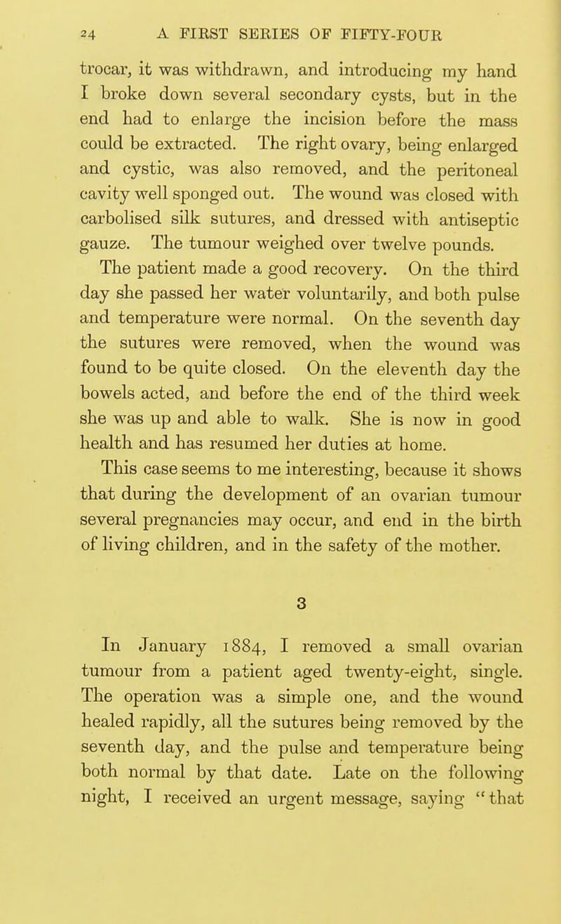 trocar, it was withdrawn, and introducing my hand I broke down several secondary cysts, but in the end had to enlarge the incision before the mass could be extracted. The right ovary, being enlarged and cystic, was also removed, and the peritoneal cavity well sponged out. The wound was closed with carbolised silk sutures, and dressed with antiseptic gauze. The tumour weighed over twelve pounds. The patient made a good recovery. On the third day she passed her water voluntarily, and both pulse and temperature were normal. On the seventh day the sutures were removed, when the wound was found to be quite closed. On the eleventh day the bowels acted, and before the end of the third week she was up and able to walk. She is now in good health and has resumed her duties at home. This case seems to me interesting, because it shows that during the development of an ovarian tumour several pregnancies may occur, and end in the birth of living children, and in the safety of the mother. 3 In January 1884, I removed a small ovarian tumour from a patient aged twenty-eight, single. The operation was a simple one, and the wound healed rapidly, all the sutures being removed by the seventh day, and the pulse and temperature being both normal by that date. Late on the following night, I received an urgent message, saying that