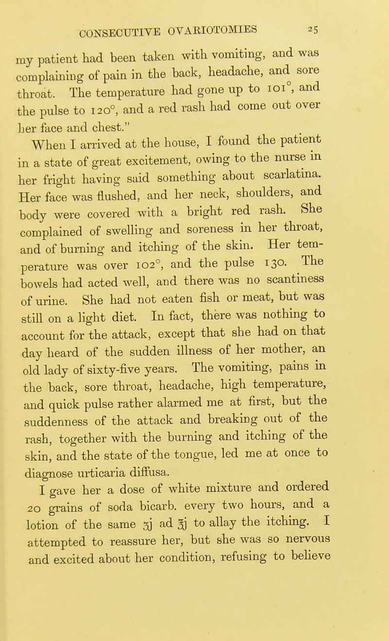 my patient had been taken with vomiting, and was complaining of pain in the back, headache, and sore throat. The temperature had gone up to 1010, and the pulse to 1200, and a red rash had come out over her face and chest. When I arrived at the house, I found the patient in a state of great excitement, owing to the nurse in her fright having said something about scarlatina. Her face was flushed, and her neck, shoulders, and body were covered with a bright red rash. She complained of swelling and soreness in her throat, and of burning and itching of the skin. Her tem- perature was over 1020, and the pulse 130. The bowels had acted well, and there was no scantiness of urine. She had not eaten fish or meat, but was still on a light diet. In fact, there was nothing to account for the attack, except that she had on that day heard of the sudden illness of her mother, an old lady of sixty-five years. The vomiting, pains in the back, sore throat, headache, high temperature, and quick pulse rather alarmed me at first, but the suddenness of the attack and breaking out of the rash, together with the burning and itching of the skin, and the state of the tongue, led me at once to diagnose urticaria diffusa. I gave her a dose of white mixture and ordered 20 grains of soda bicarb, every two hours, and a lotion of the same sj ad to allay the itching. I attempted to reassure her, but she was so nervous and excited about her condition, refusing to believe