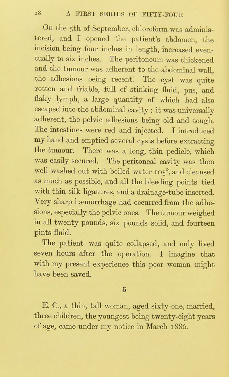 On the 5th of September, chloroform was adminis- tered, and I opened the patient's abdomen, the incision being four inches in length, increased even- tually to six inches. The peritoneum was thickened and the tumour was adherent to the abdominal wall, the adhesions being recent. The cyst was quite rotten and friable, full of stinking fluid, pus, and flaky lymph, a large quantity of which had also escaped into the abdominal cavity ; it was universally adherent, the pelvic adhesions being old and tough. The intestines were red and injected. I introduced my hand and emptied several cysts before extracting the tumour. There was a long, thin pedicle, which was easily secured. The peritoneal cavity was then well washed out with boiled water 1050, and cleansed as much as possible, and all the bleeding points tied with thin silk ligatures, and a drainage-tube inserted. Very sharp haemorrhage had occurred from the adhe- sions, especially the pelvic ones. The tumour weighed in all twenty pounds, six pounds solid, and fourteen pints fluid. The patient was quite collapsed, and only lived seven hours after the operation. I imagine that with my present experience this poor woman might have been saved. 5 E. C, a thin, tall woman, aged sixty-one, married, three children, the youngest being twenty-eight years of age, came under my notice in March 1886.