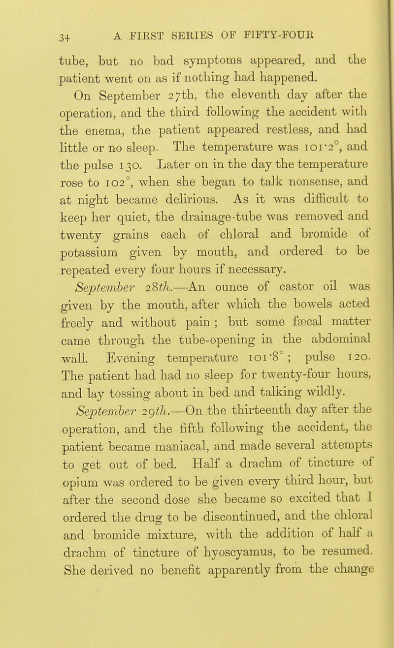 tube, but no bad symptoms appeared, and the patient went on as if nothing had happened. On September 27th, the eleventh day after the operation, and the third following the accident with the enema, the patient appeared restless, and had little or no sleep. The temperature was ior2°, and the pulse 130. Later on in the day the temperature rose to 102°, when she began to talk nonsense, and at night became delirious. As it was difficult to keep her quiet, the drainage-tube was removed and twenty grains each of chloral and bromide of potassium given by mouth, and ordered to be repeated every four hours if necessary. September 28th.—An ounce of castor oil was given by the mouth, after which the bowels acted freely and without pain ; but some faecal matter came through the tube-opening in the abdominal wall. Evening temperature ior8°; pulse 120. The patient had had no sleep for twenty-four hours, and lay tossing about in bed and talking wildly. September 2gth.—On the thirteenth day after the operation, and the fifth following the accident, the patient became maniacal, and made several attempts to get out of bed. Half a drachm of tincture of opium was ordered to be given every third hour, but after the second dose she became so excited that I ordered the drug to be discontinued, and the chloral and bromide mixture, with the addition of half a drachm of tincture of hyoscyamus, to be resumed. She derived no benefit apparently from the change