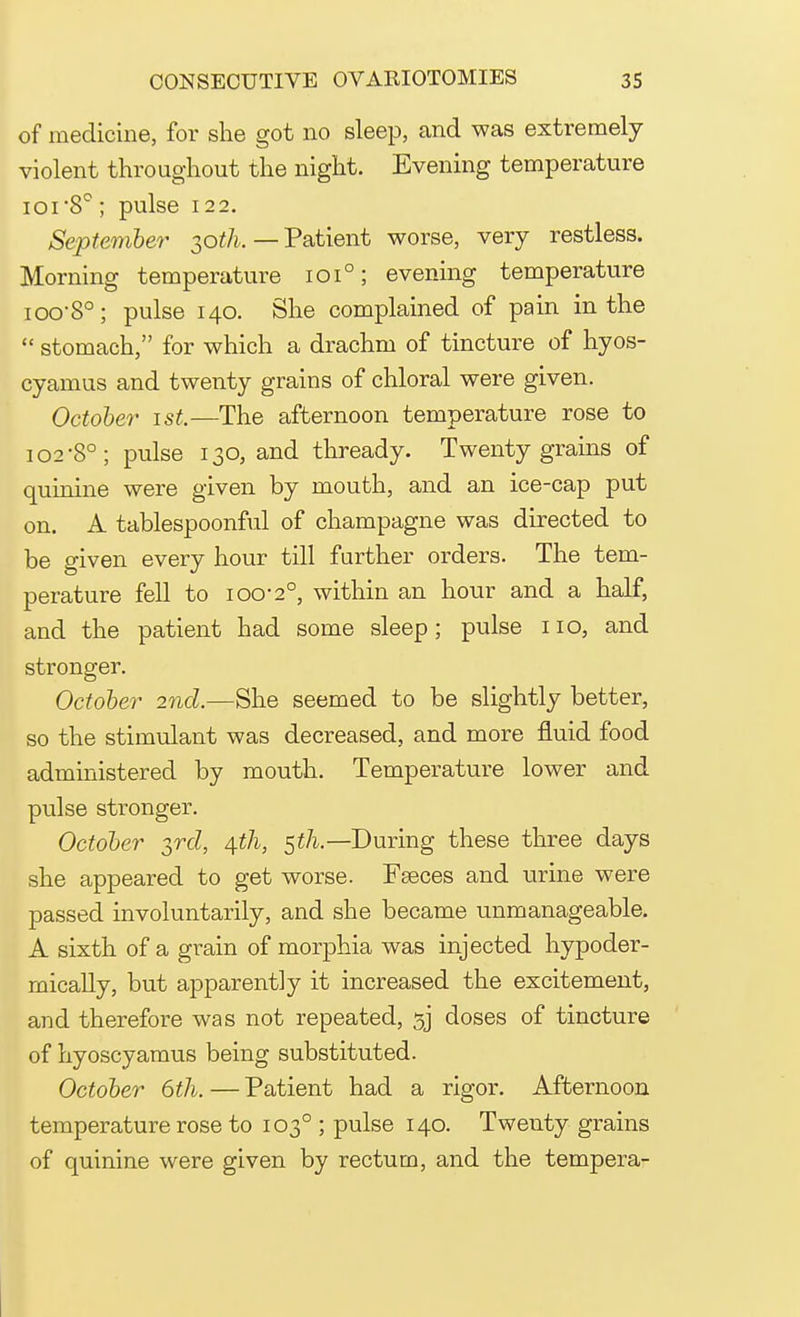 of medicine, for she got no sleep, and was extremely violent throughout the night. Evening temperature ioi'8°; pulse 122. September 2,0th. —Patient worse, very restless. Morning temperature 101°; evening temperature ioo-8°; pulse 140. She complained of pain in the stomach, for which a drachm of tincture of hyos- cyamus and twenty grains of chloral were given. October 1st.—The afternoon temperature rose to 102'8°; pulse 130, and thready. Twenty grains of quinine were given by mouth, and an ice-cap put on. A tablespoonful of champagne was directed to be given every hour till further orders. The tem- perature fell to 100-2°, within an hour and a half, and the patient had some sleep; pulse no, and stronger. October 2nd.—She seemed to be slightly better, so the stimulant was decreased, and more fluid food administered by mouth. Temperature lower and pulse stronger. October 3rd, 4th, 5tli— During these three days she appeared to get worse. Fseces and urine were passed involuntarily, and she became unmanageable. A sixth of a grain of morphia was injected hypoder- mically, but apparently it increased the excitement, and therefore was not repeated, sj doses of tincture of hyoscyamus being substituted. October 6th. — Patient had a rigor. Afternoon temperature rose to 1030 ; pulse 140. Twenty grains of quinine were given by rectum, and the tempera-