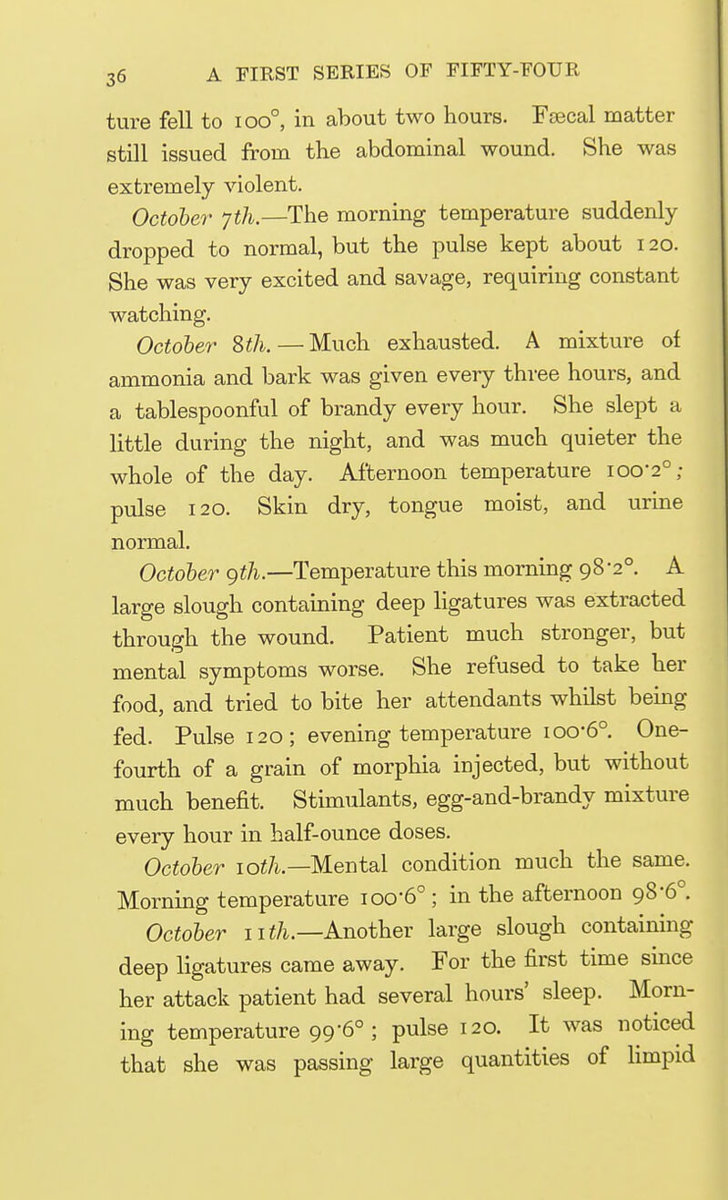 ture fell to ioo°, in about two hours. Fsecal matter still issued from the abdominal wound. She was extremely violent. October Jth.—The morning temperature suddenly dropped to normal, but the pulse kept about 120. She was very excited and savage, requiring constant watching. October 8th.—Much exhausted. A mixture of ammonia and bark was given every three hours, and a tablespoonful of brandy every hour. She slept a little during the night, and was much quieter the whole of the day. Afternoon temperature ioo'2°; pulse 120. Skin dry, tongue moist, and urine normal. October gth.—Temperature this morning 98-2°. A large slough containing deep ligatures was extracted through the wound. Patient much stronger, but mental symptoms worse. She refused to take her food, and tried to bite her attendants whilst being fed. Pulse 120; evening temperature ioo-6°. One- fourth of a grain of morphia injected, but without much benefit. Stimulants, egg-and-brandy mixture every hour in half-ounce doses. October 10th— Mental condition much the same. Morning temperature iocr60 ; in the afternoon 98-6°. October nth.—Another large slough containing deep ligatures came away. For the first time since her attack patient had several hours' sleep. Morn- ing temperature 99-6°; pulse 120. It was noticed that she was passing large quantities of limpid