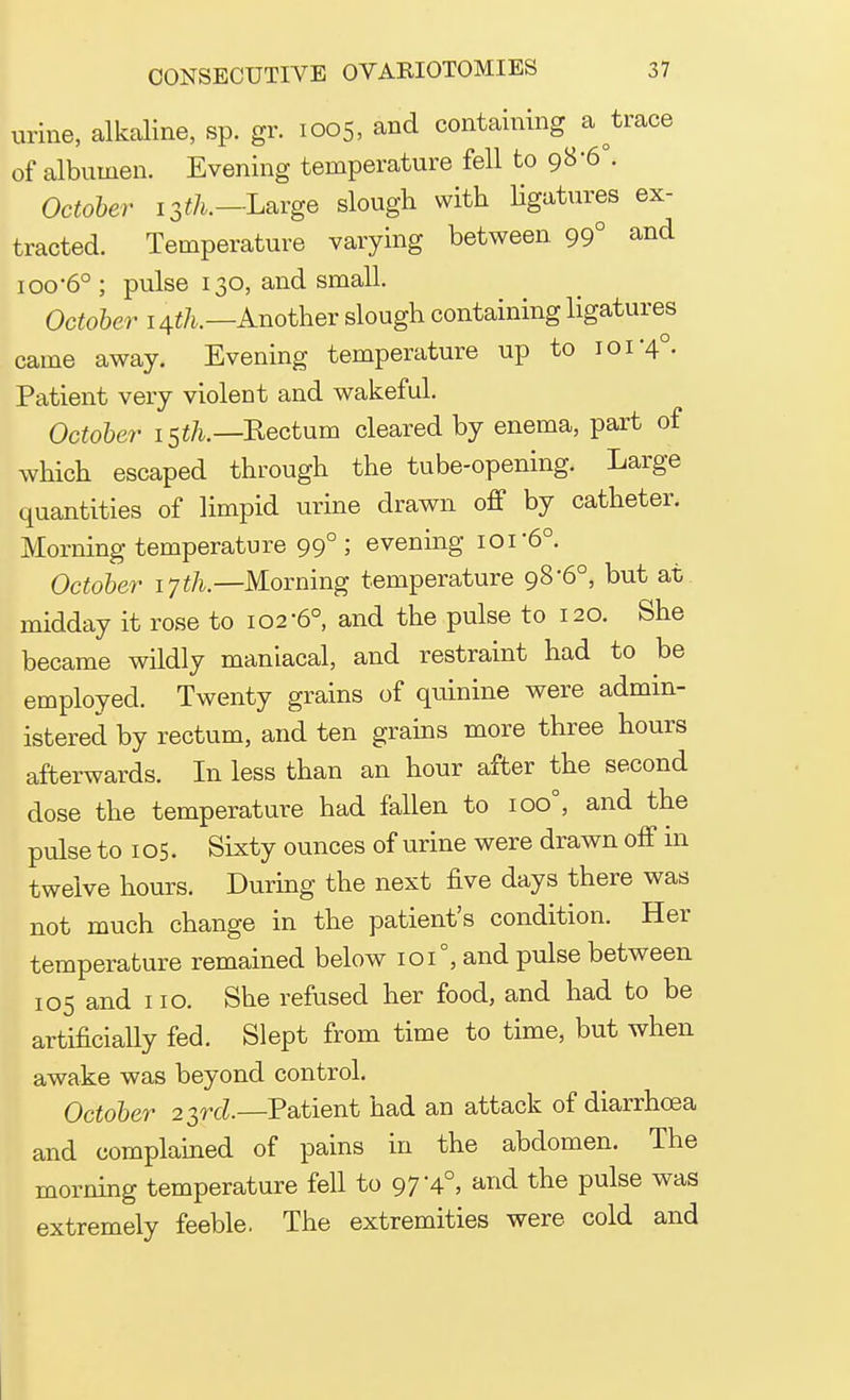 urine, alkaline, sp. gr. 1005, and containing ateace of albumen. Evening temperature fell to 98-6°. October 13^.— Large slough with ligatures ex- tracted. Temperature varying between 99° and ioo-6° ; pulse 130, and small. October 1tfh.—Another slough containing ligatures came away. Evening temperature up to 101-4°. Patient very violent and wakeful. October 15th.— Kectum cleared by enema, part of which escaped through the tube-opening. Large quantities of limpid urine drawn off by catheter. Morning temperature 99°; evening 101'6°. October 17th.—Morning temperature 98-6°, but at midday it rose to 102-6°, and the pulse to 120. She became wildly maniacal, and restraint had to be employed. Twenty grains of quinine were admin- istered by rectum, and ten grains more three hours afterwards. In less than an hour after the second dose the temperature had fallen to ioo°, and the pulse to 105. Sixty ounces of urine were drawn off in twelve hours. During the next five days there was not much change in the patient's condition. Her temperature remained below 101°, and pulse between 105 and 110. She refused her food, and had to be artificially fed. Slept from time to time, but when awake was beyond control. October 23rd.—Patient had an attack of diarrhoea and complained of pains in the abdomen. The morning temperature fell to 97 '4°, and the pulse was extremely feeble. The extremities were cold and