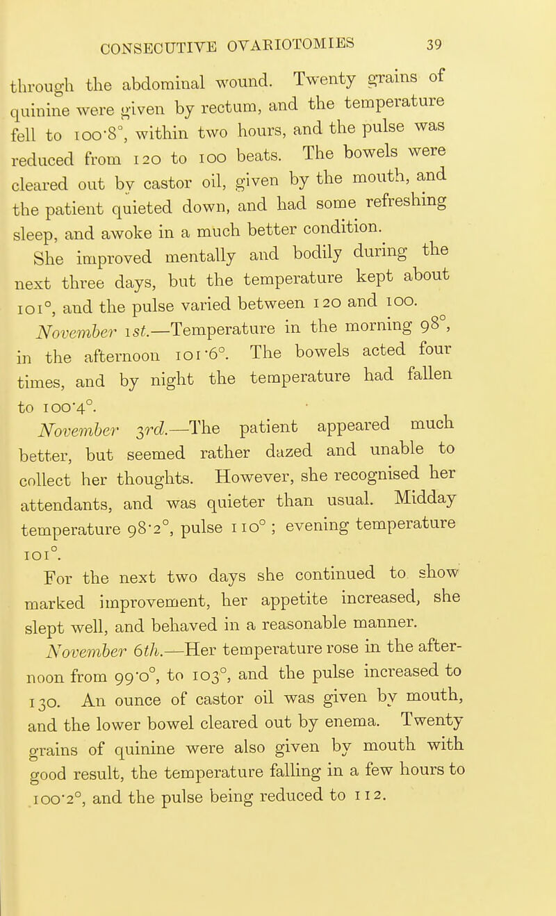 through the abdominal wound. Twenty grains of quinine were given by rectum, and the temperature fell to ioo-8°, within two hours, and the pulse was reduced from 120 to 100 beats. The bowels were cleared out bv castor oil, given by the mouth, and the patient quieted down, and had some refreshing sleep, and awoke in a much better condition. She improved mentally and bodily during the next three days, but the temperature kept about 1010, and the pulse varied between 120 and 100. November 1st.—Temperature in the morning 980, in the afternoon 101 6°. The bowels acted four times, and by night the temperature had fallen to ioo'4°. November 3rd.— The patient appeared much better, but seemed rather dazed and unable to collect her thoughts. However, she recognised her attendants, and was quieter than usual. Midday temperature 98-2°, pulse no° ; evening temperature IOI° For the next two days she continued to show marked improvement, her appetite increased, she slept well, and behaved in a reasonable manner. November 6th.—Her temperature rose in the after- noon from 99-0°, to 1030, and the pulse increased to 130. An ounce of castor oil was given by mouth, and the lower bowel cleared out by enema. Twenty grains of quinine were also given by mouth with good result, the temperature falling in a few hours to 100-2°, and the pulse being reduced to 112.